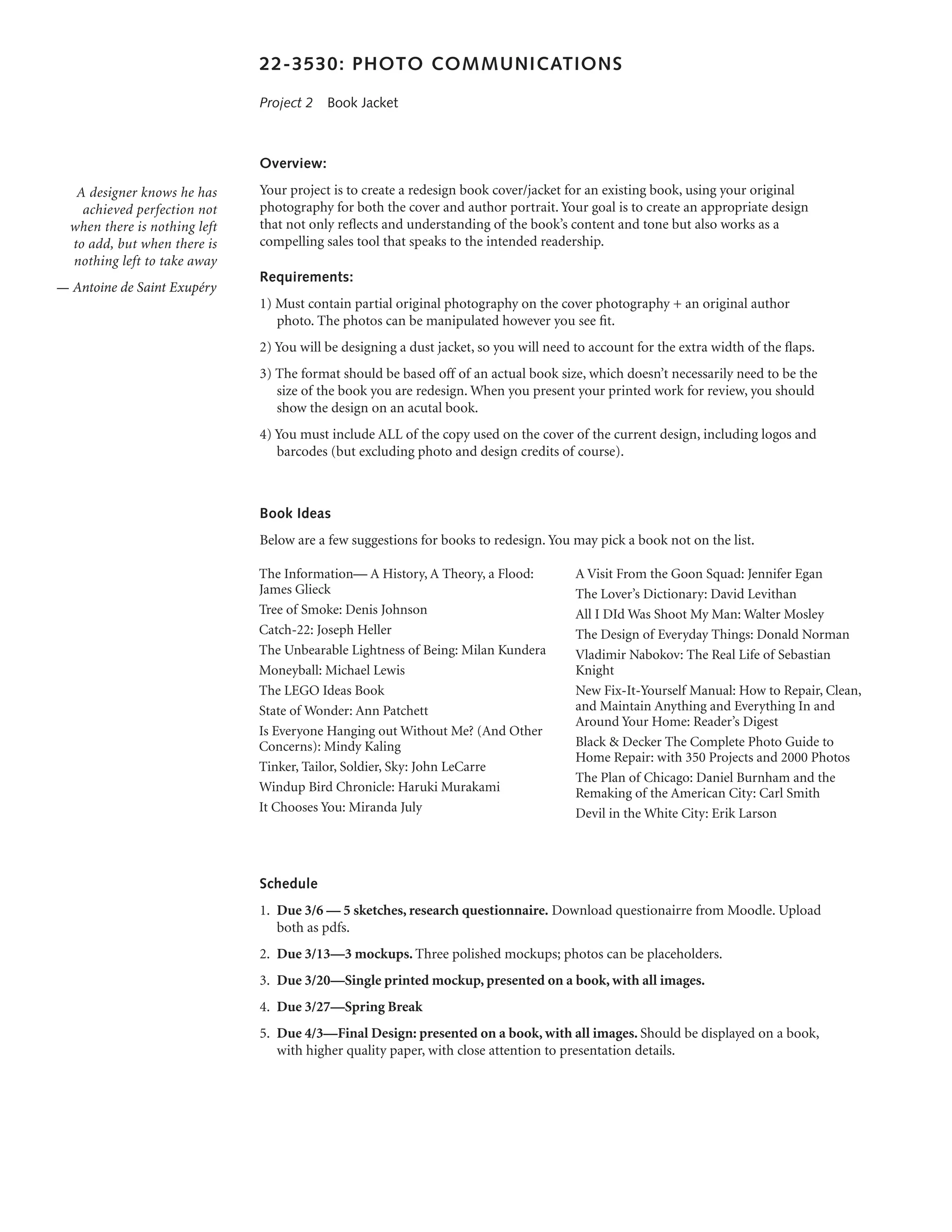 22-3530: PHOTO COMMUNICATIONS

                               Project 2  Book Jacket



                               Overview:

   A designer knows he has     Your project is to create a redesign book cover/jacket for an existing book, using your original
    achieved perfection not    photography for both the cover and author portrait. Your goal is to create an appropriate design
  when there is nothing left   that not only reflects and understanding of the book’s content and tone but also works as a
  to add, but when there is    compelling sales tool that speaks to the intended readership.
  nothing left to take away
                               Requirements:
— Antoine de Saint Exupéry
                               1) Must contain partial original photography on the cover photography + an original author
                                  photo. The photos can be manipulated however you see fit.
                               2) You will be designing a dust jacket, so you will need to account for the extra width of the flaps.
                               3) The format should be based off of an actual book size, which doesn’t necessarily need to be the
                                  size of the book you are redesign. When you present your printed work for review, you should
                                  show the design on an acutal book.
                               4) You must include ALL of the copy used on the cover of the current design, including logos and
                                  barcodes (but excluding photo and design credits of course).



                               Book Ideas
                               Below are a few suggestions for books to redesign. You may pick a book not on the list.

                               The Information— A History, A Theory, a Flood:           A Visit From the Goon Squad: Jennifer Egan
                               James Glieck                                             The Lover’s Dictionary: David Levithan
                               Tree of Smoke: Denis Johnson                             All I DId Was Shoot My Man: Walter Mosley
                               Catch-22: Joseph Heller                                  The Design of Everyday Things: Donald Norman
                               The Unbearable Lightness of Being: Milan Kundera         Vladimir Nabokov: The Real Life of Sebastian
                               Moneyball: Michael Lewis                                 Knight
                               The LEGO Ideas Book                                      New Fix-It-Yourself Manual: How to Repair, Clean,
                               State of Wonder: Ann Patchett                            and Maintain Anything and Everything In and
                                                                                        Around Your Home: Reader’s Digest
                               Is Everyone Hanging out Without Me? (And Other
                               Concerns): Mindy Kaling                                  Black & Decker The Complete Photo Guide to
                                                                                        Home Repair: with 350 Projects and 2000 Photos
                               Tinker, Tailor, Soldier, Sky: John LeCarre
                                                                                        The Plan of Chicago: Daniel Burnham and the
                               Windup Bird Chronicle: Haruki Murakami                   Remaking of the American City: Carl Smith
                               It Chooses You: Miranda July                             Devil in the White City: Erik Larson




                               Schedule
                               1.	 Due 3/6 — 5 sketches, research questionnaire. Download questionairre from Moodle. Upload
                                   both as pdfs.
                               2.	 Due 3/13—3 mockups. Three polished mockups; photos can be placeholders.
                               3.	 Due 3/20—Single printed mockup, presented on a book, with all images.
                               4.	 Due 3/27—Spring Break
                               5.	 Due 4/3—Final Design: presented on a book, with all images. Should be displayed on a book,
                                   with higher quality paper, with close attention to presentation details.
 