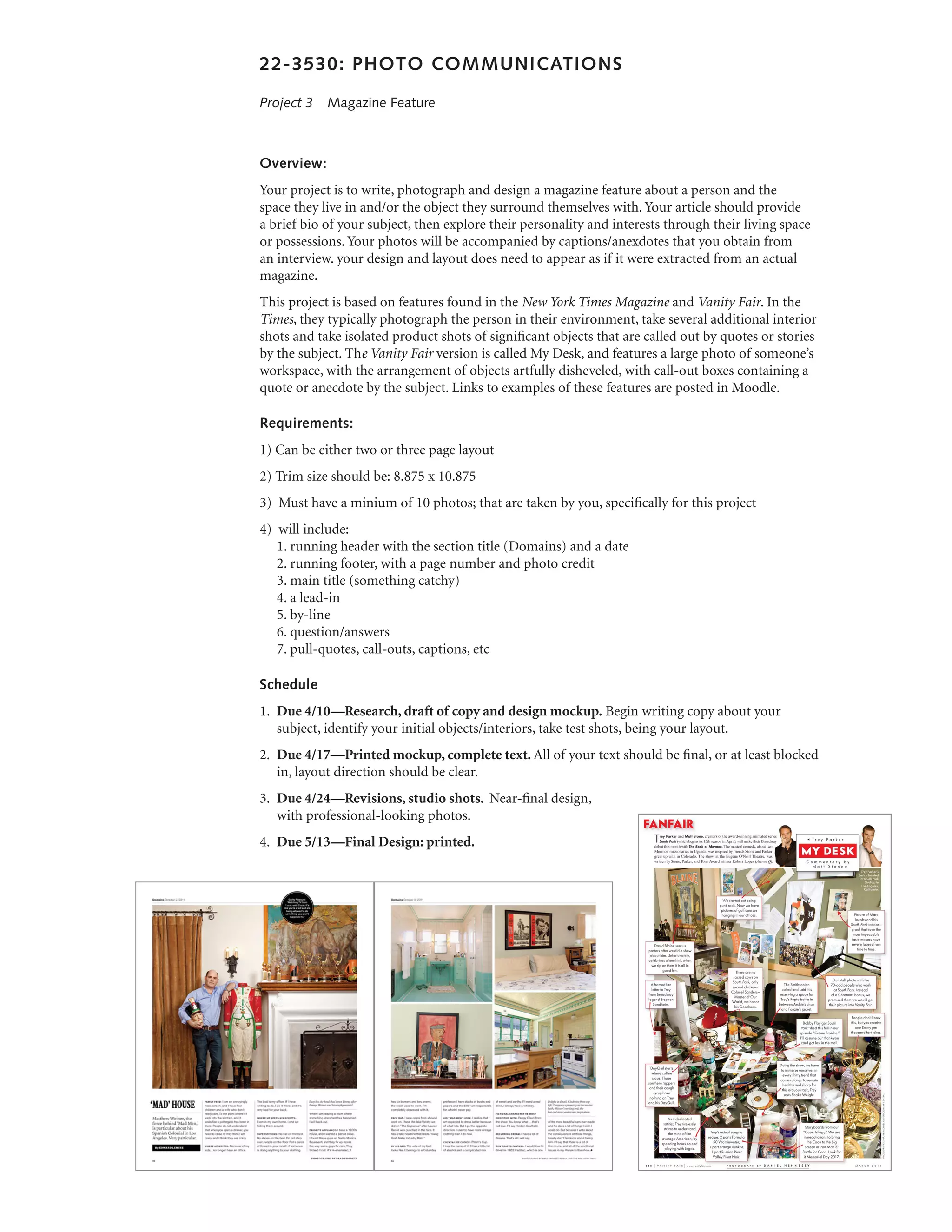 22-3530: PHOTO COMMUNICATIONS

Project 3  Magazine Feature



Overview:
Your project is to write, photograph and design a magazine feature about a person and the
space they live in and/or the object they surround themselves with. Your article should provide
a brief bio of your subject, then explore their personality and interests through their living space
or possessions. Your photos will be accompanied by captions/anexdotes that you obtain from
an interview. your design and layout does need to appear as if it were extracted from an actual
magazine.
This project is based on features found in the New York Times Magazine and Vanity Fair. In the
Times, they typically photograph the person in their environment, take several additional interior
shots and take isolated product shots of significant objects that are called out by quotes or stories
by the subject. The Vanity Fair version is called My Desk, and features a large photo of someone’s
workspace, with the arrangement of objects artfully disheveled, with call-out boxes containing a
quote or anecdote by the subject. Links to examples of these features are posted in Moodle.

Requirements:
1) Can be either two or three page layout
2) Trim size should be: 8.875 x 10.875
3) Must have a minium of 10 photos; that are taken by you, specifically for this project
4) will include:
   1. running header with the section title (Domains) and a date
   2. running footer, with a page number and photo credit
   3. main title (something catchy)
   4. a lead-in
   5. by-line
   6. question/answers
   7. pull-quotes, call-outs, captions, etc

Schedule
1.	 Due 4/10—Research, draft of copy and design mockup. Begin writing copy about your
    subject, identify your initial objects/interiors, take test shots, being your layout.
2.	 Due 4/17—Printed mockup, complete text. All of your text should be final, or at least blocked
    in, layout direction should be clear.
3.	 Due 4/24—Revisions, studio shots. Near-final design,
    with professional-looking photos.
4.	 Due 5/13—Final Design: printed.
 