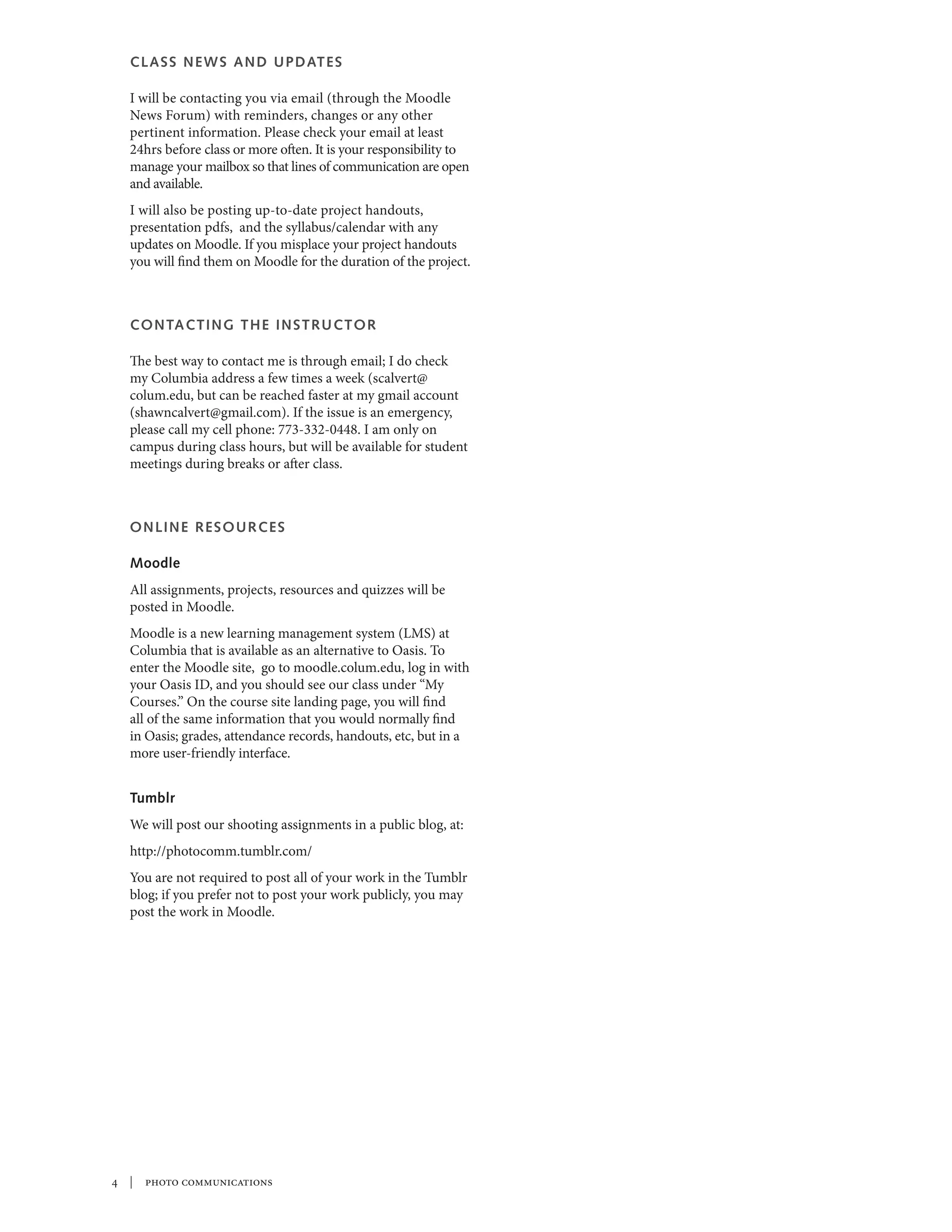 CLA SS NE W S A ND U P DAT E S

  I will be contacting you via email (through the Moodle
  News Forum) with reminders, changes or any other
  pertinent information. Please check your email at least
  24hrs before class or more often. It is your responsibility to
  manage your mailbox so that lines of communication are open
  and available.
  I will also be posting up-to-date project handouts,
  presentation pdfs, and the syllabus/calendar with any
  updates on Moodle. If you misplace your project handouts
  you will find them on Moodle for the duration of the project.



  CONTA C T I N G T H E I N S T R UC T O R

  The best way to contact me is through email; I do check
  my Columbia address a few times a week (scalvert@
  colum.edu, but can be reached faster at my gmail account
  (shawncalvert@gmail.com). If the issue is an emergency,
  please call my cell phone: 773-332-0448. I am only on
  campus during class hours, but will be available for student
  meetings during breaks or after class.



  ONLINE R E S O U R C E S

  Moodle
  All assignments, projects, resources and quizzes will be
  posted in Moodle.
  Moodle is a new learning management system (LMS) at
  Columbia that is available as an alternative to Oasis. To
  enter the Moodle site, go to moodle.colum.edu, log in with
  your Oasis ID, and you should see our class under “My
  Courses.” On the course site landing page, you will find
  all of the same information that you would normally find
  in Oasis; grades, attendance records, handouts, etc, but in a
  more user-friendly interface.


  Tumblr
  We will post our shooting assignments in a public blog, at:
  http://photocomm.tumblr.com/
  You are not required to post all of your work in the Tumblr
  blog; if you prefer not to post your work publicly, you may
  post the work in Moodle.




 | photo communications
 