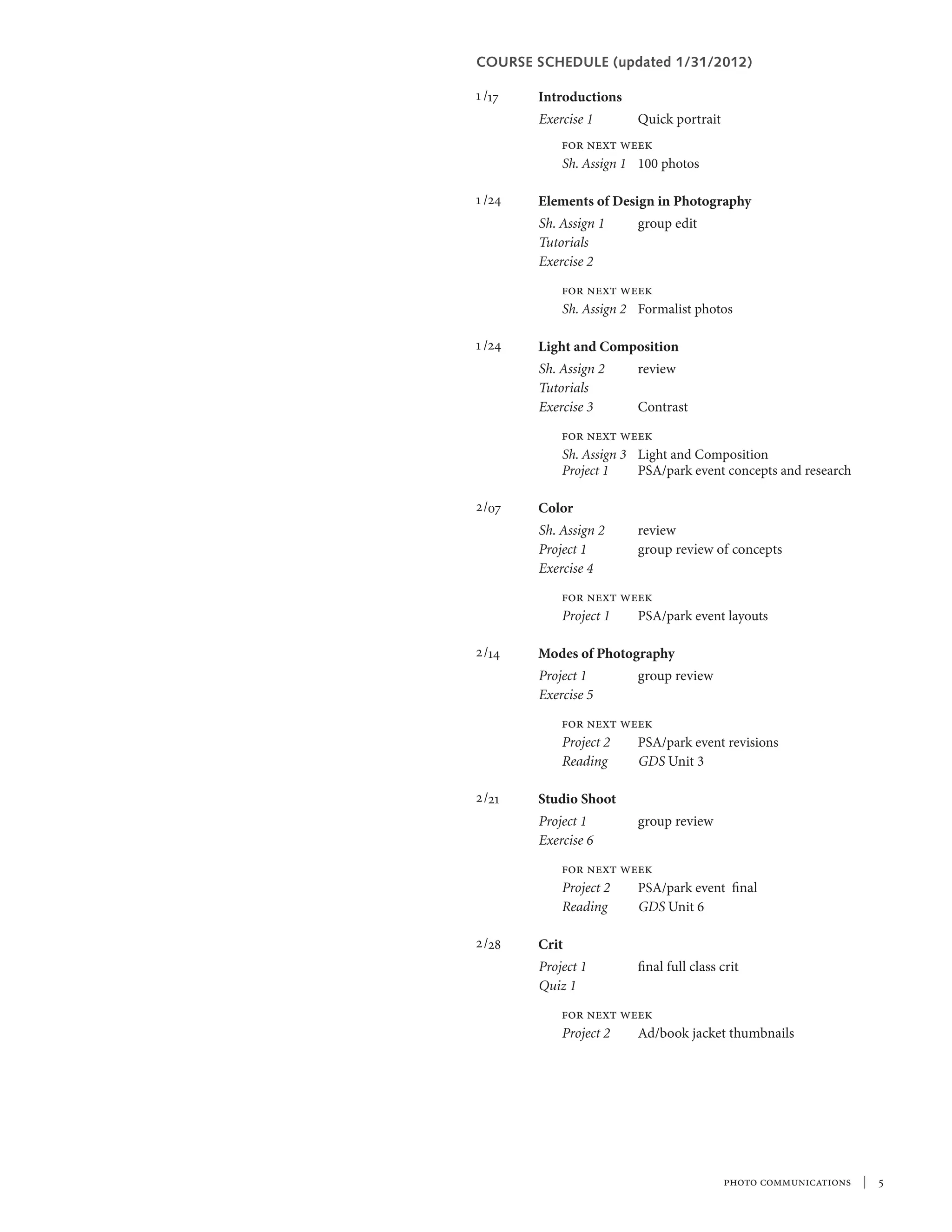 COURSE SCHEDULE (updated 1/31/2012)

1 /17	   Introductions
	        Exercise 1	      Quick portrait
         	   for next week
         	   Sh. Assign 1	 100 photos

1 /24	   Elements of Design in Photography
         Sh. Assign 1	    group edit
         Tutorials
         Exercise 2	
             for next week
             Sh. Assign 2	 Formalist photos	

1 /24	   Light and Composition
         Sh. Assign 2	review
         Tutorials
         Exercise 3	Contrast
             for next week
             Sh. Assign 3	 Light and Composition
         	   Project 1	    PSA/park event concepts and research

2/07	    Color
	        Sh. Assign 2	review
	        Project 1	   group review of concepts
	        Exercise 4	
         	   for next week
         	   Project 1	 PSA/park event layouts

2 /14	   Modes of Photography
	        Project 1	  group review
         Exercise 5	
	 for next week
	 Project 2	 PSA/park event revisions
	Reading	    GDS Unit 3

2 /21	   Studio Shoot
         Project 1	       group review
         Exercise 6 	
             for next week
             Project 2	 PSA/park event final
             Reading	   GDS Unit 6

2 /28	   Crit
         Project 1	       final full class crit
         Quiz 1	
             for next week
             Project 2	 Ad/book jacket thumbnails




                                           photo communications  |  
 