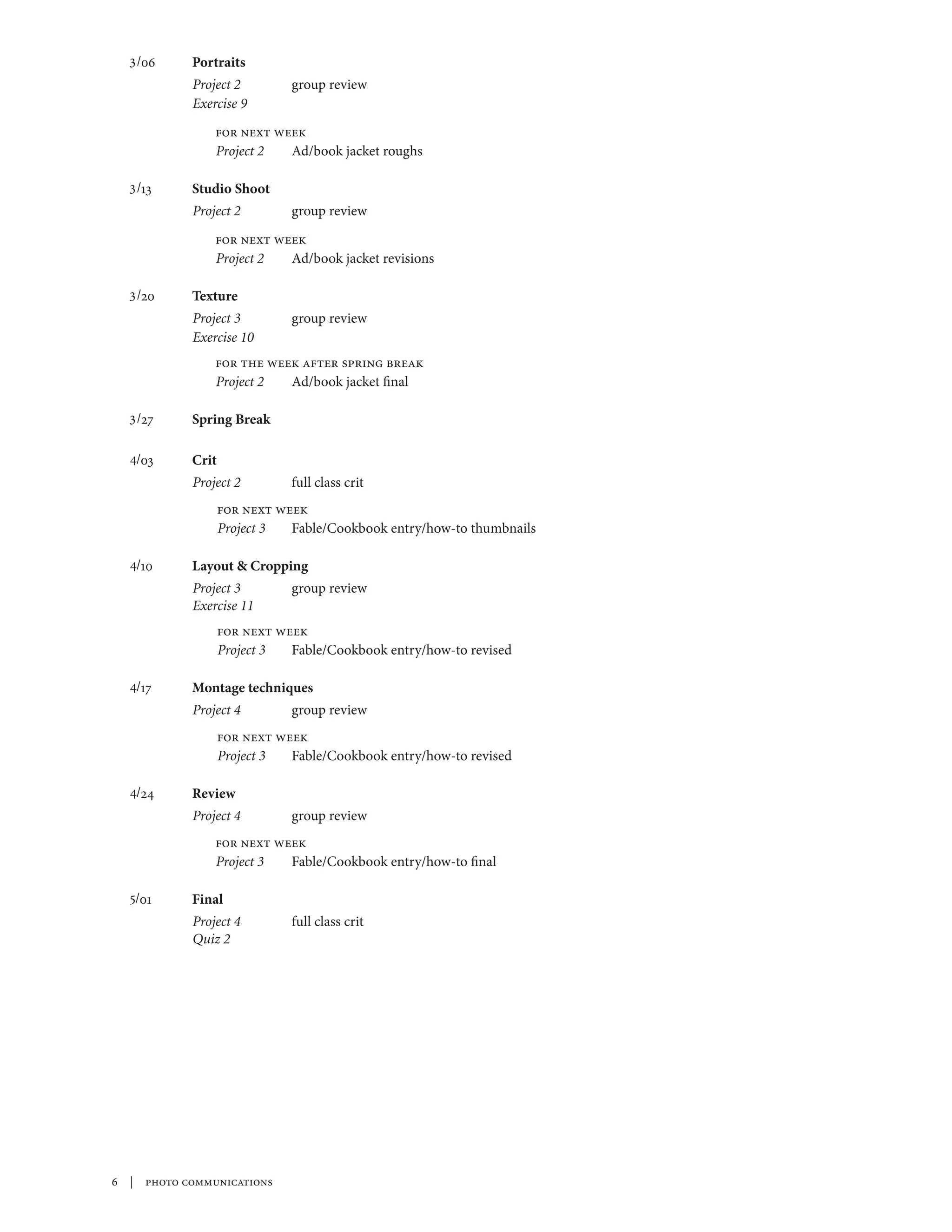 3/06	    Portraits
           Project 2	        group review
           Exercise 9	
               for next week
               Project 2	 Ad/book jacket roughs

  3/13	    Studio Shoot
           Project 2	        group review
               for next week
               Project 2	 Ad/book jacket revisions

  3/20	Texture
           Project 3	        group review
           Exercise 10	
               for the week after spring break
               Project 2	 Ad/book jacket final

  3/27	    Spring Break

  4/03	    Crit
           Project 2	        full class crit
                  for next week
                  Project 3	 Fable/Cookbook entry/how-to thumbnails

  4/10	    Layout & Cropping
           Project 3	        group review
           Exercise 11	
                  for next week
                  Project 3	 Fable/Cookbook entry/how-to revised

  4/17	    Montage techniques
           Project 4	        group review
                  for next week
                  Project 3	 Fable/Cookbook entry/how-to revised

  4/24 	   Review
           Project 4	        group review
               for next week
               Project 3	 Fable/Cookbook entry/how-to final

  5/01 	   Final
           Project 4	        full class crit
           Quiz 2




 | photo communications
 