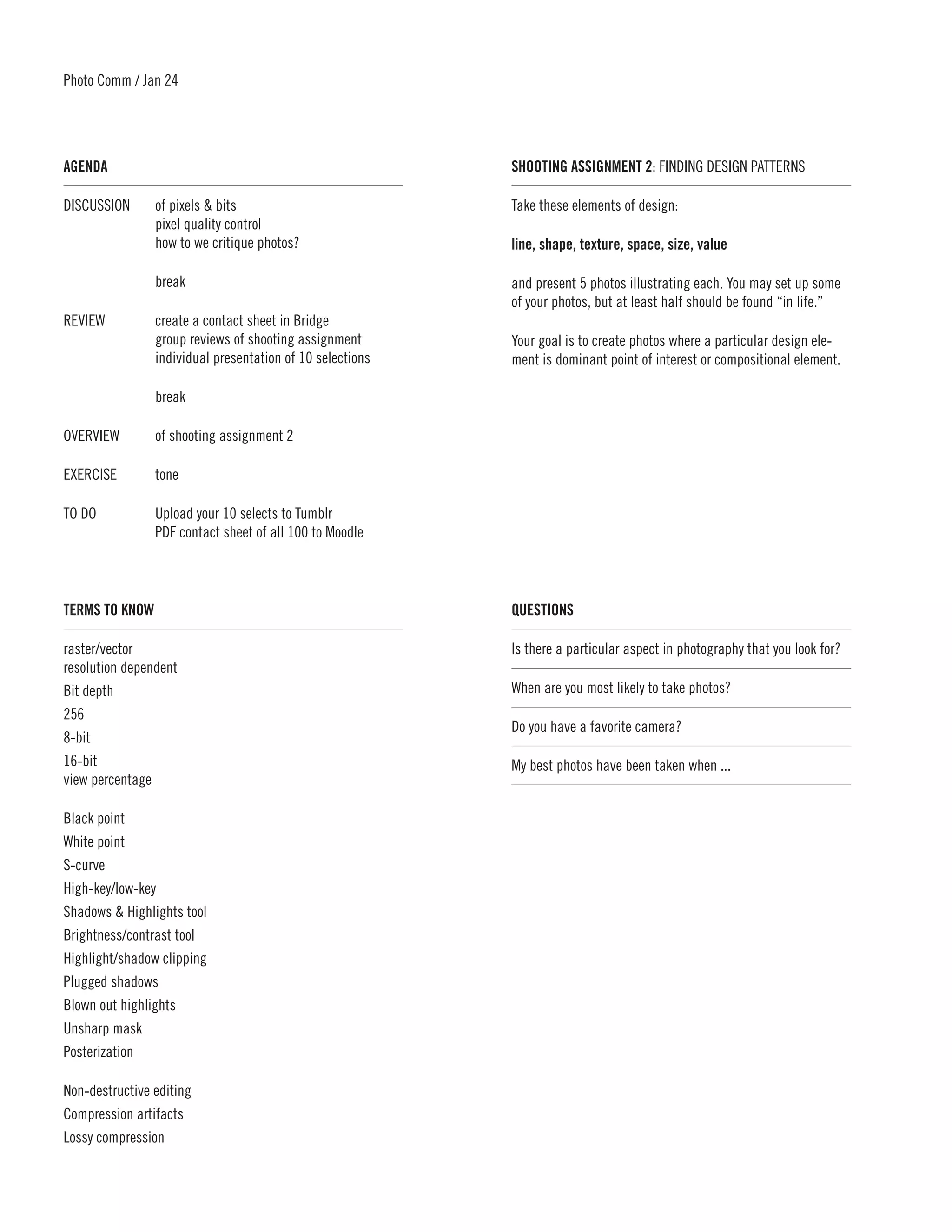 Photo Comm / Jan 24




AGENDA	                                                    SHOOTING ASSIGNMENT 2: FINDING DESIGN PATTERNS

DISCUSSION	     of pixels & bits                           Take these elements of design:
	               pixel quality control
	               how to we critique photos?                 line, shape, texture, space, size, value

	break                                                     and present 5 photos illustrating each. You may set up some
                                                           of your photos, but at least half should be found “in life.”
REVIEW	         create a contact sheet in Bridge
	               group reviews of shooting assignment       Your goal is to create photos where a particular design ele-
	               individual presentation of 10 selections   ment is dominant point of interest or compositional element.

	break

OVERVIEW	       of shooting assignment 2

EXERCISE	tone

TO DO	          Upload your 10 selects to Tumblr
	               PDF contact sheet of all 100 to Moodle




TERMS TO KNOW	                                             QUESTIONS	

raster/vector                                              Is there a particular aspect in photography that you look for?
resolution dependent
Bit depth                                                  When are you most likely to take photos? 	
256
                                                           Do you have a favorite camera?
8-bit
16-bit                                                     My best photos have been taken when ... 	
view percentage

Black point
White point
S-curve
High-key/low-key
Shadows & Highlights tool
Brightness/contrast tool
Highlight/shadow clipping
Plugged shadows
Blown out highlights
Unsharp mask
Posterization

Non-destructive editing
Compression artifacts
Lossy compression
 