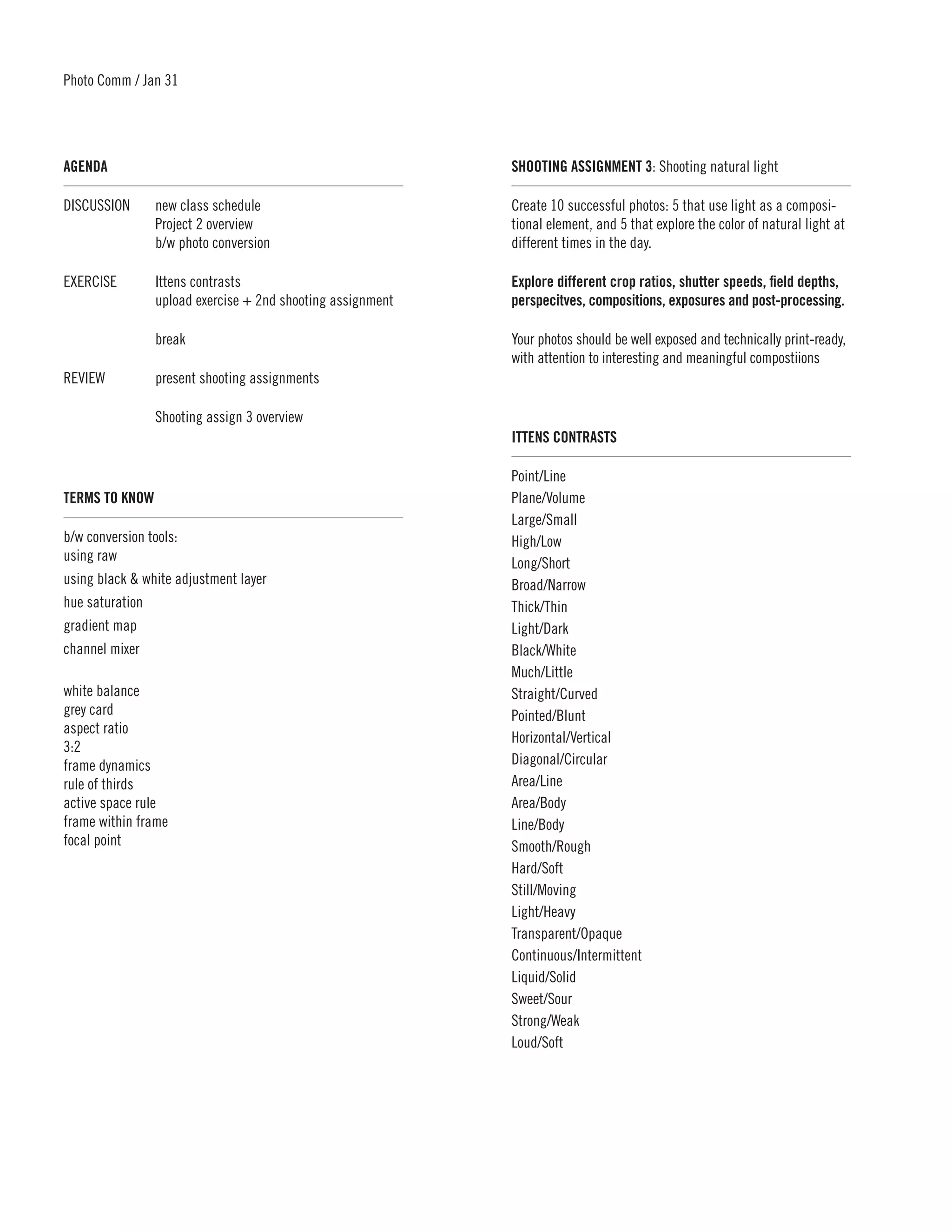 Photo Comm / Jan 31




AGENDA	                                                     SHOOTING ASSIGNMENT 3: Shooting natural light

DISCUSSION	     new class schedule                          Create 10 successful photos: 5 that use light as a composi-
	               Project 2 overview                          tional element, and 5 that explore the color of natural light at
	               b/w photo conversion                        different times in the day.

EXERCISE	       Ittens contrasts                            Explore different crop ratios, shutter speeds, field depths,
	               upload exercise + 2nd shooting assignment   perspecitves, compositions, exposures and post-processing.

	break                                                      Your photos should be well exposed and technically print-ready,
                                                            with attention to interesting and meaningful compostiions
REVIEW	         present shooting assignments

	               Shooting assign 3 overview
                                                            ITTENS CONTRASTS	

                                                            Point/Line
TERMS TO KNOW	                                              Plane/Volume
                                                            Large/Small
b/w conversion tools:                                       High/Low
using raw                                                   Long/Short
using black & white adjustment layer                        Broad/Narrow
hue saturation                                              Thick/Thin
gradient map                                                Light/Dark
channel mixer                                               Black/White
                                                            Much/Little
white balance                                               Straight/Curved
grey card                                                   Pointed/Blunt
aspect ratio
                                                            Horizontal/Vertical
3:2
frame dynamics                                              Diagonal/Circular
rule of thirds                                              Area/Line
active space rule                                           Area/Body
frame within frame                                          Line/Body
focal point                                                 Smooth/Rough
                                                            Hard/Soft
                                                            Still/Moving
                                                            Light/Heavy
                                                            Transparent/Opaque
                                                            Continuous/Intermittent
                                                            Liquid/Solid
                                                            Sweet/Sour
                                                            Strong/Weak
                                                            Loud/Soft	
 