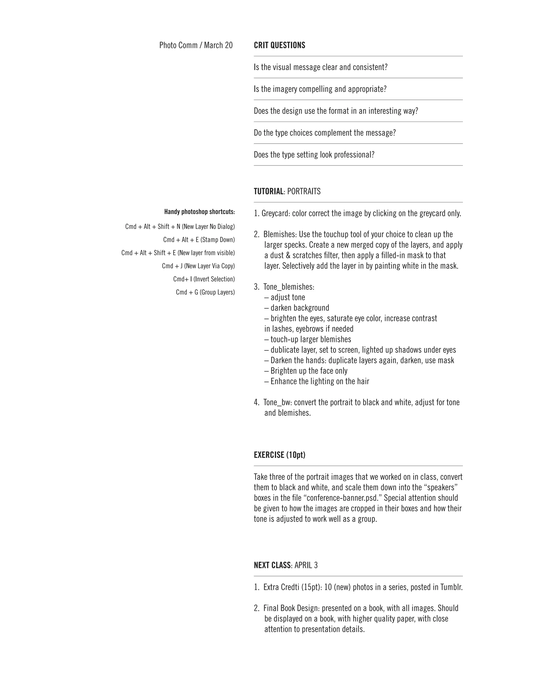 Photo Comm / March 20             CRIT QUESTIONS	

                                                 Is the visual message clear and consistent?

                                                 Is the imagery compelling and appropriate? 	

                                                 Does the design use the format in an interesting way?

                                                 Do the type choices complement the message?

                                                 Does the type setting look professional?



                                                 TUTORIAL: PORTRAITS

                 Handy photoshop shortcuts:      1. Greycard: color correct the image by clicking on the greycard only.
 Cmd + Alt + Shift + N (New Layer No Dialog)
                                                 2. 	Blemishes: Use the touchup tool of your choice to clean up the
                Cmd + Alt + E (Stamp Down)
                                                     larger specks. Create a new merged copy of the layers, and apply
Cmd + Alt + Shift + E (New layer from visible)       a dust & scratches filter, then apply a filled-in mask to that
                Cmd + J (New Layer Via Copy)         layer. Selectively add the layer in by painting white in the mask.
                     Cmd+ I (Invert Selection)
                                                 3.	Tone_blemishes:
                      Cmd + G (Group Layers)
                                                    – adjust tone
                                                    – darken background
                                                    – brighten the eyes, saturate eye color, increase contrast
                                                    in lashes, eyebrows if needed
                                                    – touch-up larger blemishes
                                                    – dublicate layer, set to screen, lighted up shadows under eyes
                                                    – Darken the hands: duplicate layers again, darken, use mask
                                                    – Brighten up the face only
                                                    – Enhance the lighting on the hair

                                                 4.	 Tone_bw: convert the portrait to black and white, adjust for tone
                                                     and blemishes.



                                                 EXERCISE (10pt)

                                                 Take three of the portrait images that we worked on in class, convert
                                                 them to black and white, and scale them down into the “speakers”
                                                 boxes in the file “conference-banner.psd.” Special attention should
                                                 be given to how the images are cropped in their boxes and how their
                                                 tone is adjusted to work well as a group.




                                                 NEXT CLASS: APRIL 3

                                                 1. 	Extra Credti (15pt): 10 (new) photos in a series, posted in Tumblr.

                                                 2. 	Final Book Design: presented on a book, with all images. Should
                                                     be displayed on a book, with higher quality paper, with close
                                                     attention to presentation details.
 