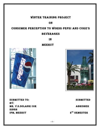 WINTER TRAINING PROJECT
ON
CONSUMER PERCEPTION TO WORDS PEPSI AND COKE’S
BEVERAGES
IN
MEERUT
SUBMITTED TO: SUBMITTED
By:
MR. V.S.SOlANKI SIR ABhIShEK
SINGh
IPM, MEERUT 2ND
SEMESTER
- 1 -
 