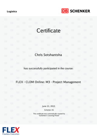 Logistics
has successfully participated in the course:
Schenker AG
This certificate was automatically created by
“Schenker’s Learning Portal”
Certificate
June 22, 2015
FLEX - CLDM Online: M3 - Project Management
Chris Sotshantsha
 