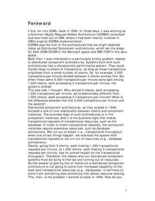 7
Forew ord
I first ran into COM+ back in 1996. In those days, I was working as
a Common Object Request Broker Architecture (CORBA) consultant
and was fresh out of IBM, where I had been heavily involved in
IBM’s original CORBA implementation.
CORBA was the first of the architectures that we might describe
today as Distributed Component architectures, which set the stage
for both COM/ DCOM in the Microsoft space and RMI/ IIOP in the Java
space.
Back then, I was interested in a particularly knotty problem related
to distributed component architectures. Systems built with such
architectures had a characteristic performance pattern. They could
handle large numbers of transactions, as long as those transactions
originated from a small number of clients. So, for example, 5,000
transactions per minute divided between 5 clients worked fine. But
when those same 5,000 transactions per minute were split among
1,000 clients, each processing 5 transactions per minute, the
systems choked.
This was odd, I thought. Why should 5 clients, each processing
1,000 transactions per minute, be fundamentally different than
1,000 clients, each processing 5 transactions per minute? What is
the difference between the first 5,000 transactions per minute and
the second?
Distributed component architectures, as they existed in 1996,
dictated a one-to-one relationship between clients and component
instances. The business logic of such architectures is in the
component instances. And it is the business logic that makes
transactional requests of transactional resources, such as the
database. In order to make transactional requests, the component
instances require expensive resources, such as database
connections. We run out of steam (i.e., transactional throughput)
when one of two things happen: we overload the system with
transactional requests or we run out of resources (e.g., database
connections).
Clearly, going from 5 clients, each making 1,000 transactional
requests per minute, to 1,000 clients, each making 5 transactional
requests per minute, has no overall impact on the transactional
throughput. Therefore, the reason why our distributed component
systems must be dying is that we are running out of resources.
So the answer to getting lots of clients on a distributed component
architecture is not going to come from increased capability of the
back-end transactional resources (e.g., databases). It will have to
come from something else-something that allows resource sharing.
This, then, is the problem I worked on back in 1996. How do you
 