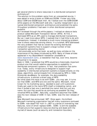 8
get several clients to share resources in a distributed component
architecture?
The solution to this problem came from an unexpected source. I
was asked to write a book on COM and DCOM. I knew very little
about COM and DCOM back then. As I looked over the COM/ DCOM
white papers on the Microsoft web site, I quickly recognized it as a
typical distributed component architecture and predicted the same
throughput problems I had seen in other distributed component
systems.
As I browsed through the white papers, I noticed an obscure beta
product called Microsoft Transaction Server (MTS). At first, I
dismissed MTS as an API used to manage distributed transactions.
But as I read more about MTS, I realized that it had little to do with
transactions. Instead, it attacked a much more interesting problem:
how to share resources among clients. In a nutshell, MTS addressed
the very problem that had so vexed the existing distributed
component systems-how to support a large number of low-
transaction generating clients!
I did eventually write that book, as well as many articles on the
importance of the ideas introduced by MTS. Many of these articles
appeared in my ObjectWatch newsletter (available at
www.objectwatch.com), a newsletter that has, over time, become
influential in its space.
Back in 1996, I predicted that MTS would be a historically important
product-one that would redefine approaches to scalability in
distributed component systems. In fact, that prediction has come
true. Today, every infrastructure designed to support high
scalability in distributed component systems is based directly on the
ideas, algorithms, and principals first introduced by MTS in 1996.
Enterprise JavaBeans, for example, the Java scalability
infrastructure, is almost a direct copy of MTS.
But what does this have to do with COM+ , you may ask. It turns
out that COM+ and MTS are one and the same. Microsoft, never
known for its marketing savvy, decided to wait until customers
finally got used to the name MTS (itself a misleading name), and
then it pulled a fast one-it switched the name! And not just any
name, but one that would be as confusing as possible! So they
renamed MTS as COM+ . Naturally, customers assumed that COM+
was the next release of COM. In fact, COM+ was the next release of
MTS.
Now Microsoft has announced .NET. Once again, the brilliant
Microsoft marketing organization has left many customers confused.
Is COM+ now dead? Far from it—.NET is a series of interesting new
features, none of which replace COM+ . COM+ is still the scalable
infrastructure that supports resource sharing and deals with the
myriad of issues (such as security and transaction boundary
 