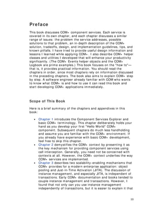 10
Preface
This book discusses COM+ component services. Each service is
covered in its own chapter, and each chapter discusses a similar
range of issues: the problem the service addresses, possible
solutions to that problem, an in-depth description of the COM+
solution, tradeoffs, design, and implementation guidelines, tips, and
known pitfalls. I have tried to provide useful design information and
lessons I learned while applying COM+ . I also describe COM+ helper
classes and utilities I developed that will enhance your productivity
significantly. (The COM+ Events helper objects and the COM+
Logbook are prime examples.) This book focuses on the "how to"—
that is, it provides practical information. You should read the
chapters in order, since most chapters rely on information discussed
in the preceding chapters. The book also aims to explain COM+ step
by step. A software engineer already familiar with COM who wants
to know what COM+ is and how to use it can read this book and
start developing COM+ applications immediately.
Scope of This Book
Here is a brief summary of the chapters and appendixes in this
book:
• Chapter 1 introduces the Component Services Explorer and
basic COM+ terminology. This chapter deliberately holds your
hand as you develop your first "Hello World" COM+
component. Subsequent chapters do much less handholding
and assume you are familiar with the COM+ environment. If
you already have experience with basic COM+ development,
feel free to skip this chapter.
• Chapter 2 demystifies the COM+ context by presenting it as
the key mechanism for providing component services using
call interception. Generally, you need not be concerned with
contexts at all. However, the COM+ context underlies the way
COM+ services are implemented.
• Chapter 3 describes two scalability-enabling mechanisms that
COM+ provides for a modern enterprise application: object
pooling and Just-in-Time Activation (JITA). The discussion of
instance management, and especially JITA, is independent of
transactions. Early COM+ documentation and books tended to
couple instance management and transactions. However, I
found that not only can you use instance management
independently of transactions, but it is easier to explain it that
 