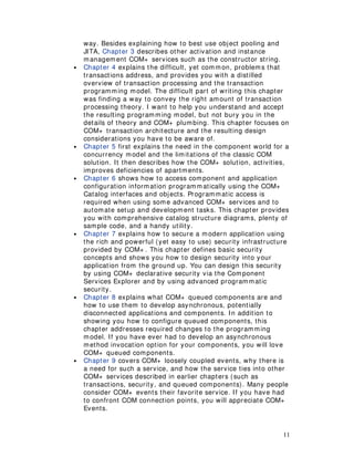 11
way. Besides explaining how to best use object pooling and
JITA, Chapter 3 describes other activation and instance
management COM+ services such as the constructor string.
• Chapter 4 explains the difficult, yet common, problems that
transactions address, and provides you with a distilled
overview of transaction processing and the transaction
programming model. The difficult part of writing this chapter
was finding a way to convey the right amount of transaction
processing theory. I want to help you understand and accept
the resulting programming model, but not bury you in the
details of theory and COM+ plumbing. This chapter focuses on
COM+ transaction architecture and the resulting design
considerations you have to be aware of.
• Chapter 5 first explains the need in the component world for a
concurrency model and the limitations of the classic COM
solution. It then describes how the COM+ solution, activities,
improves deficiencies of apartments.
• Chapter 6 shows how to access component and application
configuration information programmatically using the COM+
Catalog interfaces and objects. Programmatic access is
required when using some advanced COM+ services and to
automate setup and development tasks. This chapter provides
you with comprehensive catalog structure diagrams, plenty of
sample code, and a handy utility.
• Chapter 7 explains how to secure a modern application using
the rich and powerful (yet easy to use) security infrastructure
provided by COM+ . This chapter defines basic security
concepts and shows you how to design security into your
application from the ground up. You can design this security
by using COM+ declarative security via the Component
Services Explorer and by using advanced programmatic
security.
• Chapter 8 explains what COM+ queued components are and
how to use them to develop asynchronous, potentially
disconnected applications and components. In addition to
showing you how to configure queued components, this
chapter addresses required changes to the programming
model. If you have ever had to develop an asynchronous
method invocation option for your components, you will love
COM+ queued components.
• Chapter 9 covers COM+ loosely coupled events, why there is
a need for such a service, and how the service ties into other
COM+ services described in earlier chapters (such as
transactions, security, and queued components). Many people
consider COM+ events their favorite service. If you have had
to confront COM connection points, you will appreciate COM+
Events.
 