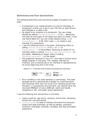 13
Definitions and Text Conventions
The following definitions and conventions apply throughout this
book:
• A component is an implementation of a set of interfaces. A
component is what you mark in your IDL file (or type library)
with CoClass or a class in C# .
• An object is an instance of a component. You can create
objects by calling CoCreateInstance( ) in C+ + , specifying
the class ID (the type) of the object you want to create. If you
use Visual Basic 6.0, you can create objects using new or
CreateObject( ). A C# client uses new to create a new
instance of a component.
• I use the following terms in the book: CoCreating refers to
calling CoCreateInstance() in C+ + , or new or
CreateObject( ) in Visual Basic. Querying an object for an
interface refers to calling IUnknown::QueryInterface( ) on
the object. Releasing an object refers to calling
IUnknown::Release( ) on the object.
• The graphical notations in Figure P-1 are used in almost every
design diagram in the book. The "lollipop" denotes an
interface, and a method call on an interface is represented by
an arrow beginning with a full circle.
Figure P-1. I nterface and m ethod call graphical notations
• Error handling in the code samples is rudimentary. The code
samples serve to demonstrate a design or a technical point,
and cluttering them with too much error handing would miss
the point. In a production environment, you should verify the
returned HRESULT of every COM call, catch and handle
exceptions in C# , and assert every assumption.
I use the following font conventions in this book:
• Italic is used for new terms, citations, online links, filenames,
directories, and pathnames.
• Constant width is used to indicate command-line computer
output and code examples, as well as classes, constants,
functions, interfaces, methods, variables, and flow-controlled
statements.
 