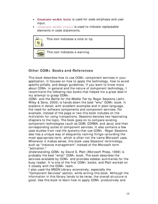 14
• Constant-width bold is used for code emphasis and user
input.
• Constant-width italic is used to indicate replaceable
elements in code statements.
This icon indicates a note or tip.
This icon indicates a warning.
Other COM+ Books and References
This book describes how to use COM+ component services in your
application. It focuses on how to apply the technology, how to avoid
specific pitfalls, and design guidelines. If you want to know more
about COM+ in general and the nature of component technology, I
recommend the following two books that helped me a great deal in
my attempt to grasp COM+ .
COM+ and the Battle for the Middle Tier by Roger Sessions (John
Wiley & Sons, 2000) is hands down the best "why" COM+ book. It
explains in detail, with excellent examples and in plain language,
the need for software components and component services. For
example, instead of the page or two this book includes on the
motivation for using transactions, Sessions devotes two fascinating
chapters to the topic. The book goes on to compare existing
component technologies (such as COM, CORBA, and Java) and their
corresponding suites of component services. It also contains a few
case studies from real-life systems that use COM+ . Roger Sessions
also has a unique way of eloquently naming things— providing the
most appropriate term, which is often not the name Microsoft uses.
Whenever it makes sense, this book uses Sessions'terminology,
such as "instance management" instead of the Microsoft term
"activation."
Understanding COM+ by David S. Platt (Microsoft Press, 1999) is
probably the best "what" COM+ book. The book describes the
services available by COM+ and provides sidebar summaries for the
busy reader. It is one of the first COM+ books, and Platt worked on
it closely with the COM+ team.
I also used the MSDN Library extensively, especially the
"Component Services" section, while writing this book. Although the
information in this library tends to be terse, the overall structure is
good. Use this book to learn how to apply COM+ productively and
 