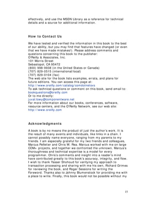 15
effectively, and use the MSDN Library as a reference for technical
details and a source for additional information.
How to Contact Us
We have tested and verified the information in this book to the best
of our ability, but you may find that features have changed (or even
that we have made mistakes!). Please address comments and
questions concerning this book to the publisher:
O’Reilly & Associates, Inc.
101 Morris Street
Sebastopol, CA 95472
(800) 998-9938 (in the United States or Canada)
(707) 829-0515 (international/ local)
(707) 829-0104 (fax)
The web site for the book lists examples, errata, and plans for
future editions. You can access this page at:
http: / / www.oreilly.com/ catalog/ comdotnetsvs
To ask technical questions or comment on this book, send email to:
bookquestions@oreilly.com
Or to me directly:
juval.lowy@componentware.net
For more information about our books, conferences, software,
resource centers, and the O’Reilly Network, see our web site:
http: / / www.oreilly.com
Acknow ledgm ents
A book is by no means the product of just the author’s work. It is
the result of many events and individuals, like links in a chain. I
cannot possibly name everyone, ranging from my parents to my
friends. I am especially grateful for my two friends and colleagues,
Marcus Pelletier and Chris W. Rea. Marcus worked with me on large
COM+ projects, and together we confronted the unknown. Marcus’s
thoroughness and technical expertise is a model for every
programmer. Chris’s comments and insight into a reader’s mind
have contributed greatly to this book’s accuracy, integrity, and flow.
I wish to thank Yasser Shohoud for verifying my approach to
transaction processing and sharing with me his own, Richard Grimes
for reviewing the book, and Roger Sessions for writing the
Foreword. Thanks also to Johnny Blumenstock for providing me with
a place to write. Finally, this book would not be possible without my
 