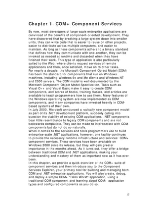 17
Chapter 1. COM+ Com ponent Services
By now, most developers of large-scale enterprise applications are
convinced of the benefits of component-oriented development. They
have discovered that by breaking a large system down into smaller
units, they can write code that is easier to reuse on other projects,
easier to distribute across multiple computers, and easier to
maintain. As long as these components adhere to a binary standard
that defines how they communicate with one another, they can be
invoked as needed at runtime and discarded when they have
finished their work. This type of application is also particularly
suited to the Web, where clients request services of remote
applications and then, once satisfied, move on to other tasks.
For nearly a decade, the Microsoft Com ponent Object Model (COM)
has been the standard for components that run on Windows
machines, including Windows 9x and Me clients and Windows NT
and 2000 servers. The COM model is well documented by the
Microsoft Component Object Model Specification. Tools such as
Visual C+ + and Visual Basic make it easy to create COM
components, and scores of books, training classes, and articles are
available to teach programmers how to use them. Many features of
the Windows operating system are now implemented as COM
components, and many companies have invested heavily in COM-
based systems of their own.
In July 2000, Microsoft announced a radically new component model
as part of its .NET development platform, suddenly calling into
question the viability of existing COM applications. .NET components
bear little resemblance to legacy COM components and are not
backwards compatible. They can be made to interoperate with COM
components but do not do so naturally.
When it comes to the services and tools programmers use to build
enterprise-scale .NET applications, however, one facility continues
to provide the necessary runtime infrastructure and services: COM+
component services. These services have been available on
Windows 2000 since its release, but they will gain greater
importance in the months ahead. As it turns out, they offer a bridge
between traditional COM and .NET applications, making your
understanding and mastery of them as important now as it has ever
been.
In this chapter, we provide a quick overview of the COM+ suite of
component services and then introduce you to the Component
Services Explorer, your primary tool for building and managing both
COM and .NET enterprise applications. You will also create, debug,
and deploy a simple COM+ "Hello World" application, using a
traditional COM component and learning about COM+ application
types and configured components as you do so.
 