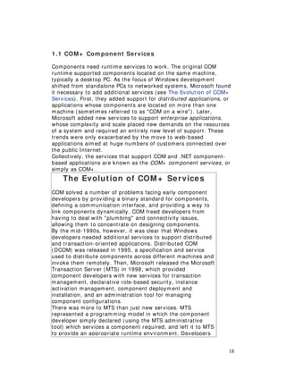 18
1 .1 COM+ Com ponent Services
Components need runtime services to work. The original COM
runtime supported components located on the same machine,
typically a desktop PC. As the focus of Windows development
shifted from standalone PCs to networked systems, Microsoft found
it necessary to add additional services (see The Evolution of COM+
Services). First, they added support for distributed applications, or
applications whose components are located on more than one
machine (sometimes referred to as "COM on a wire"). Later,
Microsoft added new services to support enterprise applications,
whose complexity and scale placed new demands on the resources
of a system and required an entirely new level of support. These
trends were only exacerbated by the move to web-based
applications aimed at huge numbers of customers connected over
the public Internet.
Collectively, the services that support COM and .NET component-
based applications are known as the COM+ component services, or
simply as COM+ .
The Evolution of COM+ Services
COM solved a number of problems facing early component
developers by providing a binary standard for components,
defining a communication interface, and providing a way to
link components dynamically. COM freed developers from
having to deal with "plumbing" and connectivity issues,
allowing them to concentrate on designing components.
By the mid-1990s, however, it was clear that Windows
developers needed additional services to support distributed
and transaction-oriented applications. Distributed COM
(DCOM) was released in 1995, a specification and service
used to distribute components across different machines and
invoke them remotely. Then, Microsoft released the Microsoft
Transaction Server (MTS) in 1998, which provided
component developers with new services for transaction
management, declarative role-based security, instance
activation management, component deployment and
installation, and an administration tool for managing
component configurations.
There was more to MTS than just new services. MTS
represented a programming model in which the component
developer simply declared (using the MTS administrative
tool) which services a component required, and left it to MTS
to provide an appropriate runtime environment. Developers
 