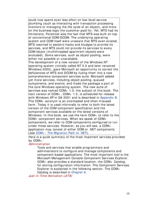 19
could now spend even less effort on low-level service
plumbing (such as interacting with transaction processing
monitors or managing the life cycle of an object), and more
on the business logic the customer paid for. Yet, MTS had its
limitations. Foremost was the fact that MTS was built on top
of conventional COM/ DCOM. The underlying operating
system and COM itself were unaware that MTS even existed.
MTS resorted to esoteric hacks and kludges to provide its
services, and MTS could not provide its services to every
COM object (multithreaded apartment objects were
excluded). Some services, such as object pooling, were
either not possible or unavailable.
The development of a new version of the Windows NT
operating system (initially called NT 5.0 and later renamed
Windows 2000), gave Microsoft an opportunity to correct the
deficiencies of MTS and DCOM by fusing them into a new
comprehensive component services suite. Microsoft added
yet more services, including object pooling, queued
components, and events, and made the package a part of
the core Windows operating system. The new suite of
services was named COM+ 1.0, the subject of this book. The
next version of COM+ , COM+ 1.5, is scheduled for release
with Windows XP in Q4 2001 and is described in Appendix B.
The COM+ acronym is an overloaded and often misused
term. Today it is used informally to refer to both the latest
version of the COM component specification and the
component services available on the latest versions of
Windows. In this book, we use the term COM+ to refer to the
COM+ component services. When we speak of COM+
components, we refer to COM components configured to run
under those services. However, as you will see, a COM+
application may consist of either COM or .NET components
(see COM+ : The Migration Path to .NET).
Here is a quick summary of the most important services provided
by COM+ :
Administration
Tools and services that enable programmers and
administrators to configure and manage components and
component-based applications. The most important tool is the
Microsoft Management Console Component Services Explorer.
COM+ also provides a standard location, the COM+ Catalog,
for storing configuration information. The Component Services
Explorer is explained in the following section. The COM+
Catalog is described in Chapter 6.
Just-in-Time Activation (JITA)
 