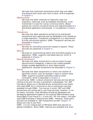 20
Services that instantiate components when they are called
and discard them when their work is done. JITA is explained
in Chapter 3.
Object pooling
Services that allow instances of frequently used, but
expensive, resources, such as database connections, to be
maintained in a pool for use by numerous clients. Object
pooling can improve the performance and responsiveness of a
distributed application dramatically. It is explained in Chapter
3.
Transactions
Services that allow operations carried out by distributed
components and resources such as databases to be treated as
a single operation. Transaction management is a requirement
of most commercial systems. COM+ Transaction services are
discussed in Chapter 4.
Synchronization
Services for controlling concurrent access to objects. These
services are explained in Chapter 5.
Security
Services for authenticating clients and controlling access to an
application. COM+ supports role-based security, which is
explained in Chapter 7.
Queued components
Services that allow components to communicate through
asynchronous messaging, a feature that makes possible
loosely coupled applications or even disconnected
applications. Queued components are discussed in Chapter 8.
Events
Services that allow components to inform one another of
significant events, such as changes in data or system state.
COM+ supports a publish-subscribe model of event
notification, which is described in Chapter 9.
To summarize, COM+ is about component services and has almost
nothing to do with the way a component is developed. The .NET
framework allows you to develop binary components more easily
than does COM, but it continues to rely on component services
available through COM+ . The manner in which .NET and COM
components are configured to use these services, however, is not
the same. Currently, most Windows enterprise developers are
developing applications based on the existing COM standard using
Visual Basic 6 and Visual C+ + 6 with ATL. For this reason, this book
uses COM examples to demonstrate COM+ . However, these same
services are available to .NET components as well. Chapter 10
shows you how to use them.
COM+ 1.0 is an integral part of Windows 2000 and requires no
special installation. Some COM+ features are available only when
 