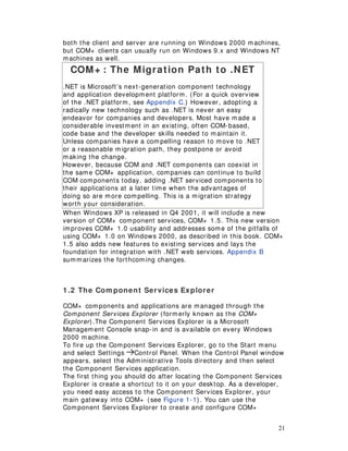 21
both the client and server are running on Windows 2000 machines,
but COM+ clients can usually run on Windows 9.x and Windows NT
machines as well.
COM+ : The Migration Path to .NET
.NET is Microsoft’s next-generation component technology
and application development platform. (For a quick overview
of the .NET platform, see Appendix C.) However, adopting a
radically new technology such as .NET is never an easy
endeavor for companies and developers. Most have made a
considerable investment in an existing, often COM-based,
code base and the developer skills needed to maintain it.
Unless companies have a compelling reason to move to .NET
or a reasonable migration path, they postpone or avoid
making the change.
However, because COM and .NET components can coexist in
the same COM+ application, companies can continue to build
COM components today, adding .NET serviced components to
their applications at a later time when the advantages of
doing so are more compelling. This is a migration strategy
worth your consideration.
When Windows XP is released in Q4 2001, it will include a new
version of COM+ component services, COM+ 1.5. This new version
improves COM+ 1.0 usability and addresses some of the pitfalls of
using COM+ 1.0 on Windows 2000, as described in this book. COM+
1.5 also adds new features to existing services and lays the
foundation for integration with .NET web services. Appendix B
summarizes the forthcoming changes.
1 .2 The Com ponent Services Explorer
COM+ components and applications are managed through the
Component Services Explorer (formerly known as the COM+
Explorer).The Component Services Explorer is a Microsoft
Management Console snap-in and is available on every Windows
2000 machine.
To fire up the Component Services Explorer, go to the Start menu
and select Settings Control Panel. When the Control Panel window
appears, select the Administrative Tools directory and then select
the Component Services application.
The first thing you should do after locating the Component Services
Explorer is create a shortcut to it on your desktop. As a developer,
you need easy access to the Component Services Explorer, your
main gateway into COM+ (see Figure 1-1). You can use the
Component Services Explorer to create and configure COM+
 