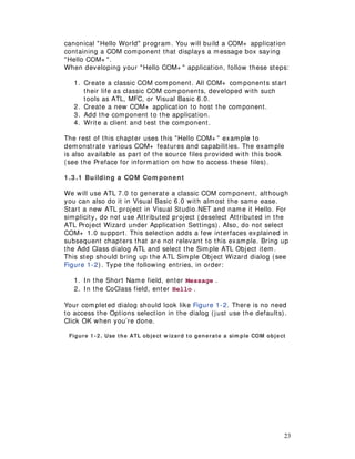 23
canonical "Hello World" program. You will build a COM+ application
containing a COM component that displays a message box saying
"Hello COM+ ".
When developing your "Hello COM+ " application, follow these steps:
1. Create a classic COM component. All COM+ components start
their life as classic COM components, developed with such
tools as ATL, MFC, or Visual Basic 6.0.
2. Create a new COM+ application to host the component.
3. Add the component to the application.
4. Write a client and test the component.
The rest of this chapter uses this "Hello COM+ " example to
demonstrate various COM+ features and capabilities. The example
is also available as part of the source files provided with this book
(see the Preface for information on how to access these files).
1.3 .1 Building a COM Com ponent
We will use ATL 7.0 to generate a classic COM component, although
you can also do it in Visual Basic 6.0 with almost the same ease.
Start a new ATL project in Visual Studio.NET and name it Hello. For
simplicity, do not use Attributed project (deselect Attributed in the
ATL Project Wizard under Application Settings). Also, do not select
COM+ 1.0 support. This selection adds a few interfaces explained in
subsequent chapters that are not relevant to this example. Bring up
the Add Class dialog ATL and select the Simple ATL Object item.
This step should bring up the ATL Simple Object Wizard dialog (see
Figure 1-2). Type the following entries, in order:
1. In the Short Name field, enter Message .
2. In the CoClass field, enter Hello .
Your completed dialog should look like Figure 1-2. There is no need
to access the Options selection in the dialog (just use the defaults).
Click OK when you’re done.
Figure 1-2. Use the ATL object w izard to generate a sim ple COM object
 