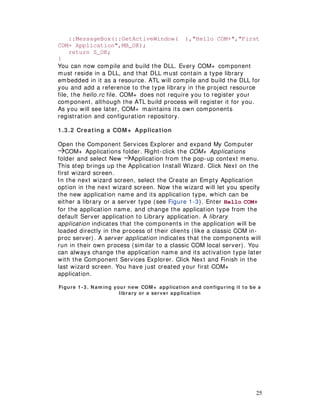 25
::MessageBox(::GetActiveWindow( ),"Hello COM+","First
COM+ Application",MB_OK);
return S_OK;
}
You can now compile and build the DLL. Every COM+ component
must reside in a DLL, and that DLL must contain a type library
embedded in it as a resource. ATL will compile and build the DLL for
you and add a reference to the type library in the project resource
file, the hello.rc file. COM+ does not require you to register your
component, although the ATL build process will register it for you.
As you will see later, COM+ maintains its own components
registration and configuration repository.
1.3 .2 Creating a COM+ Application
Open the Component Services Explorer and expand My Computer
COM+ Applications folder. Right-click the COM+ Applications
folder and select New Application from the pop-up context menu.
This step brings up the Application Install Wizard. Click Next on the
first wizard screen.
In the next wizard screen, select the Create an Empty Application
option in the next wizard screen. Now the wizard will let you specify
the new application name and its application type, which can be
either a library or a server type (see Figure 1-3). Enter Hello COM+
for the application name, and change the application type from the
default Server application to Library application. A library
application indicates that the components in the application will be
loaded directly in the process of their clients (like a classic COM in-
proc server). A server application indicates that the components will
run in their own process (similar to a classic COM local server). You
can always change the application name and its activation type later
with the Component Services Explorer. Click Next and Finish in the
last wizard screen. You have just created your first COM+
application.
Figure 1 -3 . Nam ing your new COM+ application and configuring it to be a
library or a server application
 