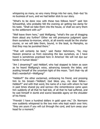 whispering so many, so very many things into her ears, that—but 'tis
no business of ours, and we had better stick to our story.
"What's to be done now with these two fellows here?" said Von
Schwanthal, who probably felt the evening air getting too damp for
his taste. "Shall we take them into the house, or shall we carry them
to the settlement with us?"
"Well leave them here," said Wolfgang; "what's the use of dragging
them about any further? Either we will pronounce judgment upon
them ourselves to-morrow, which, at all events would be the shorter
course, or we will take them, bound, in the boat, to Memphis, so
that they may be punished there."
"That will certainly be best," said Pastor Hehrmann, "for, may
Heaven preserve us from executing the law ourselves, as I have
heard is sometimes practised here in America! We will not dye our
hands in human blood."
"Am I dreaming?" said Helldorf, who had stopped to listen as soon
as he heard Wolfgang's voice, advancing towards the latter, and
availing himself of the uncertain light of the moon. "Isn't that—by all
that's wonderful!—Wolfgang!"
"Helldorf!" the other exclaimed, embracing his friend, and pressing
him to his breast—"Helldorf, God bless you, my dear fellow—
Helldorf!" and with that word, the name of a man with whom he had
in past times shared joy and sorrow—the remembrance came upon
him suddenly of all that he had lost, of all that he had suffered, and
he cast himself in dumb and scarce bearable agony on the shoulder
of his friend.
"Friends! I have a hundred dollars in gold upon me," Dr. Normann
now suddenly whispered to the two men who kept watch over him;
"they are yours if you will cut through the cord, and turn away your
head for a moment."
 