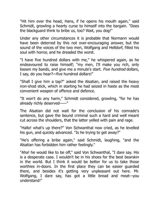 "Hit him over the head, Hans, if he opens his mouth again," said
Schmidt, growling a hearty curse to himself into the bargain. "Does
the blackguard think to bribe us, too? Wait, you dog!"
Under any other circumstances it is probable that Normann would
have been deterred by this not over-encouraging answer, but the
sound of the voices of the two men, Wolfgang and Helldorf, filled his
soul with horror, and he dreaded the worst.
"I have five hundred dollars with me," he whispered again, as he
endeavoured to raise himself; "my men, I'll make you rich, only
loosen my bands, and give me a minute's start. Five hundred dollars,
I say, do you hear?—five hundred dollars!"
"Shall I give him a tap?" asked the Alsatian, and raised the heavy
iron-shod stick, which in starting he had seized in haste as the most
convenient weapon of offence and defence.
"It won't do any harm," Schmidt considered, growling, "for he has
already richly deserved——"
The Alsatian did not wait for the conclusion of his comrade's
sentence, but gave the bound criminal such a hard and well meant
cut across the shoulders, that the latter yelled with pain and rage.
"Hallo! what's up there?" Von Schwanthal now cried, as he levelled
his gun, and quickly advanced. "Is he trying to get away?"
"He's offering a bribe again," said Schmidt, laughing, "and the
Alsatian has forbidden him rather feelingly."
"Aha! he would like to be off," said Von Schwanthal, "I dare say. His
is a desperate case. I wouldn't be in his shoes for the best bearskin
in the world. But I think it would be better for us to take those
worthies in-doors. In the first place they can be easier guarded
there, and besides it's getting very unpleasant out here. Mr.
Wolfgang, I dare say, has got a little bread and meat—you
understand!"
 