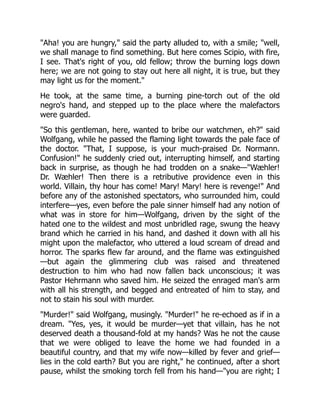 "Aha! you are hungry," said the party alluded to, with a smile; "well,
we shall manage to find something. But here comes Scipio, with fire,
I see. That's right of you, old fellow; throw the burning logs down
here; we are not going to stay out here all night, it is true, but they
may light us for the moment."
He took, at the same time, a burning pine-torch out of the old
negro's hand, and stepped up to the place where the malefactors
were guarded.
"So this gentleman, here, wanted to bribe our watchmen, eh?" said
Wolfgang, while he passed the flaming light towards the pale face of
the doctor. "That, I suppose, is your much-praised Dr. Normann.
Confusion!" he suddenly cried out, interrupting himself, and starting
back in surprise, as though he had trodden on a snake—"Wæhler!
Dr. Wæhler! Then there is a retributive providence even in this
world. Villain, thy hour has come! Mary! Mary! here is revenge!" And
before any of the astonished spectators, who surrounded him, could
interfere—yes, even before the pale sinner himself had any notion of
what was in store for him—Wolfgang, driven by the sight of the
hated one to the wildest and most unbridled rage, swung the heavy
brand which he carried in his hand, and dashed it down with all his
might upon the malefactor, who uttered a loud scream of dread and
horror. The sparks flew far around, and the flame was extinguished
—but again the glimmering club was raised and threatened
destruction to him who had now fallen back unconscious; it was
Pastor Hehrmann who saved him. He seized the enraged man's arm
with all his strength, and begged and entreated of him to stay, and
not to stain his soul with murder.
"Murder!" said Wolfgang, musingly. "Murder!" he re-echoed as if in a
dream. "Yes, yes, it would be murder—yet that villain, has he not
deserved death a thousand-fold at my hands? Was he not the cause
that we were obliged to leave the home we had founded in a
beautiful country, and that my wife now—killed by fever and grief—
lies in the cold earth? But you are right," he continued, after a short
pause, whilst the smoking torch fell from his hand—"you are right; I
 