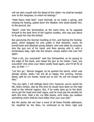 will not stain myself with the blood of this villain—he shall be handed
over to the hangman, to whom he belongs."
"Hold there—hold fast!" cried Schmidt, as he made a spring, and
missing his footing, pulled down the Alsatian who stood beside him,
to the ground, too.
"Back!" cried Von Schwanthal, at the same time, as he opposed
himself to the dark form of the fugitive mulatto, who was just about
to fly past him into the thicket.
But perceiving the German levelling at him, and fearing the fowling-
piece, which stopped his only outlet in that direction, more, he
turned back and attacked young Siebert, who was taken by surprise,
tore the gun out of his hand, and then sprung with it, with a
tremendous leap, right into the stream, whose waters met over him
again.
"Wait a bit, you scoundrel!" said Von Schwanthal, as he sprang to
the edge of the bank, and raised the gun to his cheek—"wait, you
scoundrel! only show your black woolly head again, and I'll let fly at
you, so that——"
"Let him go," Werner begged, as he pushed the barrel, which was
already aimed, aside—"we are all so happy, this evening. Human
blood, spilt by our hands, would put us out. He will not escape his
fate."
"You are right, I will willingly leave him; however, you've saved his
life, that's certain, else by this time he would have been on the high
road to the infernal regions. But, if he really does go to the devil,
we've got the head and chief rogue, and he must pay the penalty for
both this time. Wait a bit, my little doctor, we'll make you swallow
something which shall be more bitter than your own pills."
But the doctor did not hear a word of all these friendly addresses,
for, stupified by the blow, he continued to lie there rigid and
 