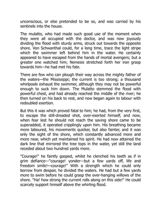unconscious, or else pretended to be so, and was carried by his
sentinels into the house.
The mulatto, who had made such good use of the moment when
they were all occupied with the doctor, and was now joyously
dividing the flood with sturdy arms, struck out towards the opposite
shore. Von Schwanthal could, for a long time, trace the light stripe
which the swimmer left behind him in the water. He certainly
appeared to have escaped from the hands of mortal avengers; but a
greater one watched him; Nemesis stretched forth her iron grasp
towards him—he had met his fate.
There are few who can plough their way across the mighty father of
the waters—the Mississippi; the current is too strong; a thousand
whirlpools exhaust the swimmer, although they may not be powerful
enough to suck him down. The Mulatto stemmed the flood with
powerful chest, and had already reached the middle of the river; he
then turned on his back to rest, and now began again to labour with
redoubled exertion.
But this it was which proved fatal to him; he had, from the very first,
to escape the still-dreaded shot, over-exerted himself, and now,
when fear lest he should not reach the saving shore came to be
superadded, it operated cripplingly upon him. His breathing became
more laboured, his movements quicker, but also fainter, and it was
only the sight of the shore, which constantly advanced more and
more near, which yet maintained his spirit. He had now attained the
dark line that mirrored the tree tops in the water, yet still the land
receded about two hundred yards more.
"Courage!" he faintly gasped, whilst he clenched his teeth as if in
grim defiance—"courage! yonder—but a few yards off, life and
freedom smile!—courage!" With a strength which he could only
borrow from despair, he divided the waters. He had but a few yards
more to swim before he could grasp the over-hanging willows of the
shore. "Ha! how strong the current rolls along on this side!" He could
scarcely support himself above the whirling flood.
 