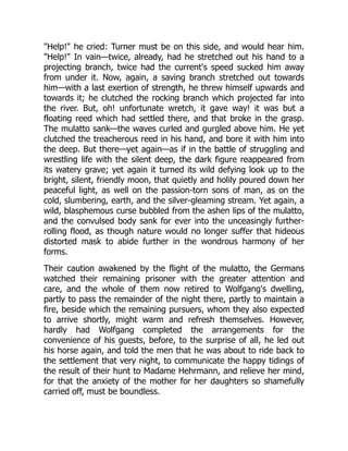 "Help!" he cried: Turner must be on this side, and would hear him.
"Help!" In vain—twice, already, had he stretched out his hand to a
projecting branch, twice had the current's speed sucked him away
from under it. Now, again, a saving branch stretched out towards
him—with a last exertion of strength, he threw himself upwards and
towards it; he clutched the rocking branch which projected far into
the river. But, oh! unfortunate wretch, it gave way! it was but a
floating reed which had settled there, and that broke in the grasp.
The mulatto sank—the waves curled and gurgled above him. He yet
clutched the treacherous reed in his hand, and bore it with him into
the deep. But there—yet again—as if in the battle of struggling and
wrestling life with the silent deep, the dark figure reappeared from
its watery grave; yet again it turned its wild defying look up to the
bright, silent, friendly moon, that quietly and holily poured down her
peaceful light, as well on the passion-torn sons of man, as on the
cold, slumbering, earth, and the silver-gleaming stream. Yet again, a
wild, blasphemous curse bubbled from the ashen lips of the mulatto,
and the convulsed body sank for ever into the unceasingly further-
rolling flood, as though nature would no longer suffer that hideous
distorted mask to abide further in the wondrous harmony of her
forms.
Their caution awakened by the flight of the mulatto, the Germans
watched their remaining prisoner with the greater attention and
care, and the whole of them now retired to Wolfgang's dwelling,
partly to pass the remainder of the night there, partly to maintain a
fire, beside which the remaining pursuers, whom they also expected
to arrive shortly, might warm and refresh themselves. However,
hardly had Wolfgang completed the arrangements for the
convenience of his guests, before, to the surprise of all, he led out
his horse again, and told the men that he was about to ride back to
the settlement that very night, to communicate the happy tidings of
the result of their hunt to Madame Hehrmann, and relieve her mind,
for that the anxiety of the mother for her daughters so shamefully
carried off, must be boundless.
 