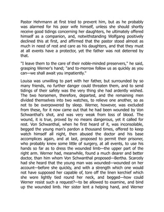 Pastor Hehrmann at first tried to prevent him, but as he probably
was alarmed for his poor wife himself, unless she should shortly
receive good tidings concerning her daughters, he ultimately offered
himself as a companion, and, notwithstanding Wolfgang positively
declined this at first, and affirmed that the pastor stood almost as
much in need of rest and care as his daughters, and that they must
at all events have a protector, yet the father was not deterred by
that.
"I leave them to the care of their noble-minded preservers," he said,
grasping Werner's hand; "and to-morrow follow us as quickly as you
can—we shall await you impatiently."
Louisa was unwilling to part with her father, but surrounded by so
many friends, no further danger could threaten them, and to send
tidings of their safety was the very thing she had ardently wished.
The two horsemen, therefore, departed, and the remaining men
divided themselves into two watches, to relieve one another, so as
not to be overpowered by sleep. Werner, however, was excluded
from these, for it now came out that he had been wounded by Von
Schwanthal's shot, and was very weak from loss of blood. The
wound, it is true, proved by no means dangerous, yet it called for
rest. Von Schwanthal, when he first heard of it, was inconsolable,
begged the young man's pardon a thousand times, offered to keep
watch himself all night, then abused the doctor and his base
accomplices again, and at last, proposed to permit their prisoner,
who probably knew some little of surgery, at all events, to use his
hands so far as to dress the wounded limb—the upper part of the
right arm. Werner had, meanwhile, found a much dearer and better
doctor, than him whom Von Schwanthal proposed—Bertha. Scarcely
had she heard that the young man was wounded—wounded on her
account—before she quickly, and with a strength which one would
not have supposed her capable of, tore off the linen kerchief which
she wore lightly tied round her neck, and begged—how could
Werner resist such a request?—to be allowed to examine, and bind
up the wounded limb. Her sister lent a helping hand, and Werner
 
