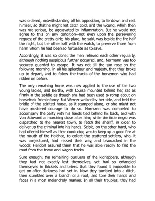 was ordered, notwithstanding all his opposition, to lie down and rest
himself, so that he might not catch cold, and the wound, which then
was not serious, be aggravated by inflammation. But he would not
agree to this on any condition—not even upon the persevering
request of the pretty girls; his place, he said, was beside the fire half
the night, but the other half with the watch, to preserve those from
harm whom he had been so fortunate as to save.
Accordingly, it was so done; the men relieved each other regularly,
although nothing suspicious further occurred, and, Normann was too
securely guarded to escape. It was not till the sun rose on the
following morning, in all his splendour and majesty, that they broke
up to depart, and to follow the tracks of the horsemen who had
ridden on before.
The only remaining horse was now applied to the use of the two
young ladies, and Bertha, with Louisa mounted behind her, sat as
firmly in the saddle as though she had been used to romp about on
horseback from infancy. But Werner walked by her side, and held the
bridle of the spirited horse, as it stamped along, or she might not
have mustered courage to do so. Normann was compelled to
accompany the party with his hands tied behind his back, and with
Von Schwanthal marching close after him; while the little negro was
dispatched to the nearest town, to fetch the sheriff, in order to
deliver up the criminal into his hands. Scipio, on the other hand, who
had offered himself as their conductor, was to keep up a good fire at
the mouth of the Halchee, to collect the scattered settlers, who, it
was conjectured, had missed their way, and bivouacked in the
woods. Helldorf assured them that he was able readily to find the
road from the horse and wagon tracks.
Sure enough, the remaining pursuers of the kidnappers, although
they had not exactly lost themselves, yet had so entangled
themselves in thickets and briers, that they found it impossible to
get on after darkness had set in. Now they tumbled into a ditch,
then stumbled over a branch or a root, and tore their hands and
faces in a most melancholy manner. In all their troubles, they had
 