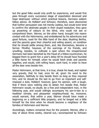 but the good folks would only profit by experience, and would first
pass through every successive stage of expectation deceived and
hope destroyed; without which practical lessons, Germans seldom
follow advice. As Helldorf and Schwarz, therefore, soon discovered
that further persuasion was not merely useless, but would even tend
to confirm the obstinate people in their stupid resolution, they gave
up preaching of colours to the blind, who could not see or
comprehend them. Werner, on the other hand, brought into nearer
contact with the Hehrmanns, and emboldened by his adventures and
good fortune, sued for the little hand of the dear, blushing Bertha,
and the parents gave their cheerful and willing assent, on condition
that he should settle among them, and, like themselves, become a
farmer. Mindful, however, of the warnings of his friends, and
unwilling, besides, to cultivate a spot where the inexperienced
Germans had been banished by the fraud of a fellow-countryman, he
begged them to grant him a year's delay till he should have founded
a little home for himself, when he would fetch bride and parents
together, and would, with willing heart, work hard, in order to have
all the dear ones beside him.
Pastor Hehrmann, at that time, it is true, shook his head, and replied
very gravely, that he had, once for all, given his word to the
association, faithfully to stay beside them so long as they required
him, and he should be the last to go from so important and self-
imposed a duty. Helldorf, however, gave his opinion, with a laugh,
that if there were nothing else to detain him beside that, Pastor
Hehrmann would, no doubt, be a free and independent man, in the
following year, and would willingly accompany his son-in-law to a
healthier climate, and pleasanter neighbourhood; he, moreover,
would warrant, that within a year, Werner should have made a
beginning on a sufficient little property; and he longed not a little
himself for the time when he should become a neighbour of the
families of Hehrmann and Werner.
Accordingly, matters remained thus for the present; Werner, after a
stay of about three weeks, cleared out,—accompanied by Schwarz
 