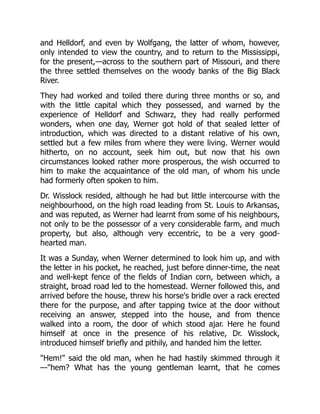 and Helldorf, and even by Wolfgang, the latter of whom, however,
only intended to view the country, and to return to the Mississippi,
for the present,—across to the southern part of Missouri, and there
the three settled themselves on the woody banks of the Big Black
River.
They had worked and toiled there during three months or so, and
with the little capital which they possessed, and warned by the
experience of Helldorf and Schwarz, they had really performed
wonders, when one day, Werner got hold of that sealed letter of
introduction, which was directed to a distant relative of his own,
settled but a few miles from where they were living. Werner would
hitherto, on no account, seek him out, but now that his own
circumstances looked rather more prosperous, the wish occurred to
him to make the acquaintance of the old man, of whom his uncle
had formerly often spoken to him.
Dr. Wisslock resided, although he had but little intercourse with the
neighbourhood, on the high road leading from St. Louis to Arkansas,
and was reputed, as Werner had learnt from some of his neighbours,
not only to be the possessor of a very considerable farm, and much
property, but also, although very eccentric, to be a very good-
hearted man.
It was a Sunday, when Werner determined to look him up, and with
the letter in his pocket, he reached, just before dinner-time, the neat
and well-kept fence of the fields of Indian corn, between which, a
straight, broad road led to the homestead. Werner followed this, and
arrived before the house, threw his horse's bridle over a rack erected
there for the purpose, and after tapping twice at the door without
receiving an answer, stepped into the house, and from thence
walked into a room, the door of which stood ajar. Here he found
himself at once in the presence of his relative, Dr. Wisslock,
introduced himself briefly and pithily, and handed him the letter.
"Hem!" said the old man, when he had hastily skimmed through it
—"hem? What has the young gentleman learnt, that he comes
 