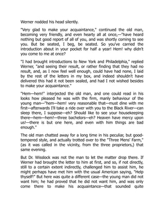 Werner nodded his head silently.
"Very glad to make your acquaintance," continued the old man,
becoming very friendly, and even hearty all at once,—"have heard
nothing but good report of all of you, and was shortly coming to see
you. But be seated, I beg, be seated. So you've carried the
introduction about in your pocket for half a year! Hem! why didn't
you come to me at once?
"I had brought introductions to New York and Philadelphia," replied
Werner, "and seeing their result, or rather finding that they had no
result, and, as I now feel well enough, could have had none, I laid
by the rest of the letters in my box, and indeed shouldn't have
delivered this had it not been sealed, and had I not wished besides
to make your acquaintance."
"Hem—hem!" interjected the old man, and one could read in his
looks how pleased he was with the firm, manly behaviour of the
young man—"hem—hem! very reasonable that—must dine with me
first—afterwards I'll take a ride over with you to the Black River—can
sleep there, I suppose—eh? Should like to see your housekeeping
there—hem—hem!—three bachelors—eh? Heaven have mercy upon
us!—there is but one here, and even with him things are bad
enough."
The old man chatted away for a long time in his peculiar, but good-
tempered style, and actually trotted over to the "Three Mens' Farm,"
(as it was called in the vicinity, from the three proprietors,) that
same evening.
But Dr. Wisslock was not the man to let the matter drop there. If
Werner had brought the letter to him at first, and so, if not directly,
still to a certain extent indirectly, challenged him to assist him, he
might perhaps have met him with the usual American saying, "Help
thyself!" But here was quite a different case—the young man did not
want him; he had proved that he did not want him, and was only
come there to make his acquaintance—that sounded quite
 