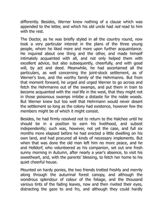 differently. Besides, Werner knew nothing of a clause which was
appended to the letter, and which his old uncle had not read to him
with the rest.
The Doctor, as he was briefly styled in all the country round, now
took a very particular interest in the plans of the three young
people, whom he liked more and more upon further acquaintance.
He inquired about one thing and the other, and made himself
intimately acquainted with all, and not only helped them with
excellent advice, but also subsequently, cheerfully, and with good
will, by act and deed. Meanwhile, he had ascertained all the
particulars, as well concerning the joint-stock settlement, as of
Werner's love, and the worthy family of the Hehrmanns. But from
that moment forward, he urged and urged Werner to go across and
fetch the Hehrmanns out of the swamps, and put them in train to
become acquainted with the real life in the west, that they might not
in those poisonous swamps imbibe a distaste for the noble woods.
But Werner knew but too well that Hehrmann would never desert
the settlement so long as the colony had existence, however few the
members might be of which it might consist.
Besides, he had firmly resolved not to return to the Halchee until he
should be in a position to earn his livelihood, and subsist
independently; such was, however, not yet the case, and full six
months more elapsed before he had erected a little dwelling on his
own land, and had procured all kinds of necessary implements. But
when that was done the old man left him no more peace, and he
and Helldorf, who volunteered as his companion, set out one fresh
sunny morning in Autumn, after nearly a year's absence, to visit his
sweetheart, and, with the parents' blessing, to fetch her home to his
quiet cheerful house.
Mounted on hardy ponies, the two friends trotted freshly and merrily
along through the autumnal forest canopy, and although the
wondrous splendour of colour of the foliage, and the thousand
various tints of the fading leaves, now and then riveted their eyes,
distracting the gaze to and fro, and although they could hardly
 