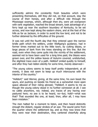 sufficiently admire the constantly fresh beauties which were
presenting themselves, still they did not, on that account, stay the
course of their horses, and after a difficult ride through the
Mississippi swamps, which, although then dry, were yet overgrown
with rank vegetation, reached the broad stream, took advantage of a
ferry kept up near the southern boundary of Kentucky, to be set
across, and now kept along the eastern shore, and at the foot of the
hills as far as Jackson, in order to avoid the low land, and not to be
further detained by the difficulties of the ground.
It was not until the fourth day that they entered upon the narrow
bridle path which the settlers, under Wolfgang's guidance, had in
former times marked out to the little town, by cutting blazes, or
large pieces of bark from the trees standing on this line. But the
road, even when they came quite into the vicinity of the settlement,
seemed not to have been used for a long time past; the blazes were
grown over, and the yellow leaves of Autumn covered, undisturbed,
the slightest trace even of a path. Helldorf smiled quietly to himself,
and after they had ridden silently for some time, merely observed—
"The young colony seems to keep itself pretty independent; at all
events, it does not seem to keep up much intercourse with the
interior of the country."
"Helldorf," said Werner, giving, at the same time, his own beast the
spurs, and pushing on beside his friend as a somewhat more open
space allowed of their riding abreast; "Helldorf, it seems to me as
though the young colony stood in no further connexion at all. I see
no cattle anywhere, nor, indeed, any traces of any having ever
pastured here; no axe is to be heard, no—but, hold!—what was
that? That sounded like one, at least; then, after all, I may have
been mistaken."
The men halted for a moment to listen, and then heard distinctly
enough the distant, regular strokes of an axe. The sound came from
the quarter where the settlement lay, and as they now knew that
they were near their destination, they cantered cheerfully along
 