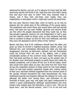 welcomed by Bertha, and yet, as if in absence of mind, kept her little
hand lying warmly and firmly in his. Hast thou ever thus held a being
that was dear—very dear to thee? Then thou knowest what it
means, and if thou hast not—then, poor reader, then, any
explanations or description which I might give would not assist thee.
But how poor Werner's heart bled, when he learnt, as he now by
degrees did, the whole story of the sufferings of the young colony.
The prophecies with which those who meant them well had warned
them, had been but too soon fulfilled. Quarrels and discord broke
out first when the people discovered that they could not, as they
had actually supposed, become rich and independent in half a year,
and the majority would no longer work, as they declared that they
had no occasion to labour so hard for their own livelihood, and that
they were not disposed to toil for others of the "Gentry."
Becher had then, first of all, withdrawn himself from the affair, and
given up what he termed a hopeless business; Siebert, junior, had
followed him, and immediately afterwards the elder one had also
disappeared, and that, as Hehrmann, Herbold, and Von Schwanthal
could not conceal from the rest of the settlers, with a pretty
considerable portion of the common funds. Pastor Hehrmann had
then had great sacrifices to make, and gave up the greater part of
his already much diminished property to pacify those who made the
loudest complaints, and to stave off the ruin of all his hopes, which
else would have taken place at once. But what hurt him more than
all was the ungrateful conduct of those whom he had most obliged,
whom he had most actively supported. People who, without means
of their own, had been hitherto supported from the common stock of
the society, showed themselves the most discontented; the most
embittered quarrels and disputes followed the distaste for work, and
although the better men among them, and Hehrmann as the
foremost of these, gave way, and again and again endeavoured to
restore a good understanding—although representations and even
prayers were wasted upon the disturbers, it was in vain. "We are all
equal here," was the eternal answer; "and if I'm to toil and moil
 