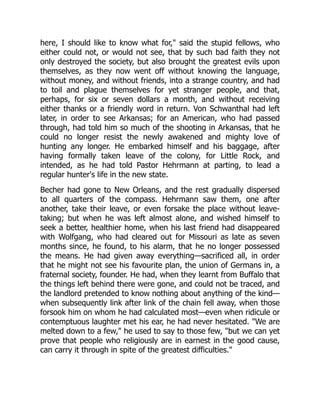 here, I should like to know what for," said the stupid fellows, who
either could not, or would not see, that by such bad faith they not
only destroyed the society, but also brought the greatest evils upon
themselves, as they now went off without knowing the language,
without money, and without friends, into a strange country, and had
to toil and plague themselves for yet stranger people, and that,
perhaps, for six or seven dollars a month, and without receiving
either thanks or a friendly word in return. Von Schwanthal had left
later, in order to see Arkansas; for an American, who had passed
through, had told him so much of the shooting in Arkansas, that he
could no longer resist the newly awakened and mighty love of
hunting any longer. He embarked himself and his baggage, after
having formally taken leave of the colony, for Little Rock, and
intended, as he had told Pastor Hehrmann at parting, to lead a
regular hunter's life in the new state.
Becher had gone to New Orleans, and the rest gradually dispersed
to all quarters of the compass. Hehrmann saw them, one after
another, take their leave, or even forsake the place without leave-
taking; but when he was left almost alone, and wished himself to
seek a better, healthier home, when his last friend had disappeared
with Wolfgang, who had cleared out for Missouri as late as seven
months since, he found, to his alarm, that he no longer possessed
the means. He had given away everything—sacrificed all, in order
that he might not see his favourite plan, the union of Germans in, a
fraternal society, founder. He had, when they learnt from Buffalo that
the things left behind there were gone, and could not be traced, and
the landlord pretended to know nothing about anything of the kind—
when subsequently link after link of the chain fell away, when those
forsook him on whom he had calculated most—even when ridicule or
contemptuous laughter met his ear, he had never hesitated. "We are
melted down to a few," he used to say to those few, "but we can yet
prove that people who religiously are in earnest in the good cause,
can carry it through in spite of the greatest difficulties."
 
