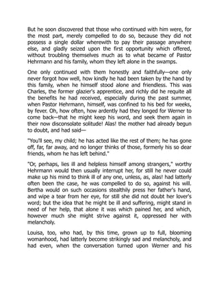But he soon discovered that those who continued with him were, for
the most part, merely compelled to do so, because they did not
possess a single dollar wherewith to pay their passage anywhere
else, and gladly seized upon the first opportunity which offered,
without troubling themselves much as to what became of Pastor
Hehrmann and his family, whom they left alone in the swamps.
One only continued with them honestly and faithfully—one only
never forgot how well, how kindly he had been taken by the hand by
this family, when he himself stood alone and friendless. This was
Charles, the former glazier's apprentice, and richly did he requite all
the benefits he had received, especially during the past summer,
when Pastor Hehrmann, himself, was confined to his bed for weeks,
by fever. Oh, how often, how ardently had they longed for Werner to
come back—that he might keep his word, and seek them again in
their now disconsolate solitude! Alas! the mother had already begun
to doubt, and had said—
"You'll see, my child; he has acted like the rest of them; he has gone
off, far, far away, and no longer thinks of those, formerly his so dear
friends, whom he has left behind."
"Or, perhaps, lies ill and helpless himself among strangers," worthy
Hehrmann would then usually interrupt her, for still he never could
make up his mind to think ill of any one, unless, as, alas! had latterly
often been the case, he was compelled to do so, against his will.
Bertha would on such occasions stealthily press her father's hand,
and wipe a tear from her eye, for still she did not doubt her lover's
word; but the idea that he might be ill and suffering, might stand in
need of her help, that alone it was which pained her, and which,
however much she might strive against it, oppressed her with
melancholy.
Louisa, too, who had, by this time, grown up to full, blooming
womanhood, had latterly become strikingly sad and melancholy, and
had even, when the conversation turned upon Werner and his
 