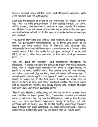 friends, several times left the room, and afterwards returned, with
eyes dimmed and red with crying.
Such was the posture of affairs at the "Hoffnung," or "Hope," as they
had (with so little presentiment of the result) named the town,
which, indeed, was destined to remain a hope, merely. But Werner
and Helldorf now sat down beside Hehrmann, who in this one year
seemed to have added ten to his age, and spoke to him of courage
and comfort.
"You cannot stay here any longer," said Helldorf, at last. "Wolfgang,
too, has particularly commissioned us to bring you away, at all
events. We have capital land, in Missouri, and although not
adequately furnished, still have such conveniences as a farmer in the
woods needs. A farm lies ready for you: you can begin to work, and
till it, at once; cattle there are also; so that with what yet remains
here——"
"Oh, my good Mr. Helldorf!" said Hehrmann, shrugging his
shoulders, "it would certainly be difficult to begin with what remains
here. Not a single head remains—not even a single horse, to
perform the most needful work. The people have left me nothing,
and what cows and pigs we had, were all eaten half-a-year ago. I
would gladly have bought a cow again, in order to have milk for my
family, at least—but, in the first place, I could not spare time to
leave the farm so long, and then I doubted whether the price might
not be beyond my means. Our ready money has, perhaps through
our own fault, very much dwindled down."
"Hem!" said Helldorf, reflectively, not wishing to let it be seen how
much all that he heard pained him; "hem—then matters are indeed
come to extremity. But, my dear Mr. Hehrmann, don't let that trouble
you; you have purchased experience dearly, it is true, but yet,
perhaps, not too dearly; you are all still healthy, you know; consider
how it fared with poor Wolfgang. No; from henceforward, I trust a
better life is in store for you. You will come with us—won't you?"
 