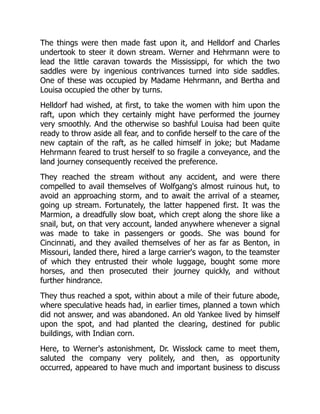 The things were then made fast upon it, and Helldorf and Charles
undertook to steer it down stream. Werner and Hehrmann were to
lead the little caravan towards the Mississippi, for which the two
saddles were by ingenious contrivances turned into side saddles.
One of these was occupied by Madame Hehrmann, and Bertha and
Louisa occupied the other by turns.
Helldorf had wished, at first, to take the women with him upon the
raft, upon which they certainly might have performed the journey
very smoothly. And the otherwise so bashful Louisa had been quite
ready to throw aside all fear, and to confide herself to the care of the
new captain of the raft, as he called himself in joke; but Madame
Hehrmann feared to trust herself to so fragile a conveyance, and the
land journey consequently received the preference.
They reached the stream without any accident, and were there
compelled to avail themselves of Wolfgang's almost ruinous hut, to
avoid an approaching storm, and to await the arrival of a steamer,
going up stream. Fortunately, the latter happened first. It was the
Marmion, a dreadfully slow boat, which crept along the shore like a
snail, but, on that very account, landed anywhere whenever a signal
was made to take in passengers or goods. She was bound for
Cincinnati, and they availed themselves of her as far as Benton, in
Missouri, landed there, hired a large carrier's wagon, to the teamster
of which they entrusted their whole luggage, bought some more
horses, and then prosecuted their journey quickly, and without
further hindrance.
They thus reached a spot, within about a mile of their future abode,
where speculative heads had, in earlier times, planned a town which
did not answer, and was abandoned. An old Yankee lived by himself
upon the spot, and had planted the clearing, destined for public
buildings, with Indian corn.
Here, to Werner's astonishment, Dr. Wisslock came to meet them,
saluted the company very politely, and then, as opportunity
occurred, appeared to have much and important business to discuss
 