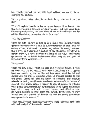 her, merely reached him her little hand without looking at him or
changing her posture.
"But, my dear doctor, what, in the first place, have you to say to
me?"
"That I'll explain directly to the young gentleman. Does he suppose
that he brings me a letter, in which my cousin—but that would be a
secondary matter—no, the best friend of my youth—charges me, by
all that I hold dear, to care for him as for a son!"
"But, my good——"
"Hear me out!—to care for him as for a son, I say. Does the young
gentleman suppose that I have so quickly forgotten all that I owe his
old uncle? and that is all I possess. No, indeed! In order, however,
that I may, in discharging a portion of my obligation, yet derive a
benefit from it, I have planned the thing in this way:—The young
gentleman marries Pastor Hehrmann's elder daughter, and goes to
live on my farm, which he——"
"Doctor——"
"Hear me out, I say!—which he uses and works as though it were
his own. But the old doctor, with whom ploughing and chopping
have not exactly agreed for the last two years, must be fed and
nursed until his end, in return for which he engages besides to find
the young gentleman and his family in medicine and medical
attendance during any illnesses which may occur—without the use of
calomel—and gratis. When I happen to die, of course he inherits
what I have scraped together here; but it is to be hoped that he will
have quite enough to do with me, and can very well afford to leave
his wife's parents to their other son, whom, by-the-bye, he may
always take as a pattern for himself. So now the young gentleman
may speak—is he content?"
"Dear doctor—your goodness—you—you heap benefits upon me
which—I really don't know—Bertha——"
 