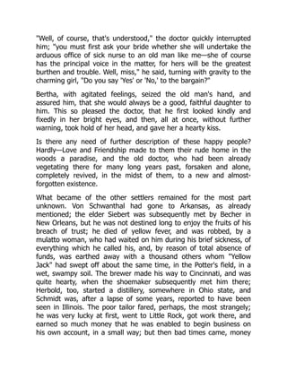 "Well, of course, that's understood," the doctor quickly interrupted
him; "you must first ask your bride whether she will undertake the
arduous office of sick nurse to an old man like me—she of course
has the principal voice in the matter, for hers will be the greatest
burthen and trouble. Well, miss," he said, turning with gravity to the
charming girl, "Do you say 'Yes' or 'No,' to the bargain?"
Bertha, with agitated feelings, seized the old man's hand, and
assured him, that she would always be a good, faithful daughter to
him. This so pleased the doctor, that he first looked kindly and
fixedly in her bright eyes, and then, all at once, without further
warning, took hold of her head, and gave her a hearty kiss.
Is there any need of further description of these happy people?
Hardly—Love and Friendship made to them their rude home in the
woods a paradise, and the old doctor, who had been already
vegetating there for many long years past, forsaken and alone,
completely revived, in the midst of them, to a new and almost-
forgotten existence.
What became of the other settlers remained for the most part
unknown. Von Schwanthal had gone to Arkansas, as already
mentioned; the elder Siebert was subsequently met by Becher in
New Orleans, but he was not destined long to enjoy the fruits of his
breach of trust; he died of yellow fever, and was robbed, by a
mulatto woman, who had waited on him during his brief sickness, of
everything which he called his, and, by reason of total absence of
funds, was earthed away with a thousand others whom "Yellow
Jack" had swept off about the same time, in the Potter's field, in a
wet, swampy soil. The brewer made his way to Cincinnati, and was
quite hearty, when the shoemaker subsequently met him there;
Herbold, too, started a distillery, somewhere in Ohio state, and
Schmidt was, after a lapse of some years, reported to have been
seen in Illinois. The poor tailor fared, perhaps, the most strangely;
he was very lucky at first, went to Little Rock, got work there, and
earned so much money that he was enabled to begin business on
his own account, in a small way; but then bad times came, money
 
