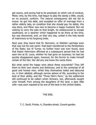 got scarce, and saving had to be practised, to which rule of conduct,
Meier, who, by this time, had begun to play the dandy a little, would,
on no account, conform. The natural consequence did not fail to
ensue: he got into debt, and accepted an offer of marriage from a
rather elderly lady, on condition that she should pay his debts; this
was done, and Meier was now to become a happy husband. But not
wishing to carry the joke to that length, he endeavoured to escape
southward, on a steamer which happened to be there at the time,
but was discovered, and, on that very day, united in the holy bands
of matrimony to his forgiving bride.
Next year, they learnt that Dr. Normann, or Wæhler—perhaps even
that was not his real name—had been transferred to the Penitentiary
of the State; but of Turner, no further trace was ever found, save
that Pastor Hehrmann affirmed at a subsequent period that he had
seen him at St. Louis, whither he had gone on business; he had too
quickly disappeared again, however, for the former to make himself
certain of the fact. Nor did any one know the name there.
But what cared the happy ones about these scoundrels? They left
them to their own shame and dishonour, and to the contempt of all
good and honest men; whilst they themselves toiled and laboured
on, in their allotted, although narrow sphere of life, according to the
best of their ability, and the "Three Men's Farm," as the settlement
still continued to be called—when Schwarz, too, afterwards sought
unto himself, from among the daughters of the land, a dear little
wife—was soon reputed to be one of the best in the United States.
THE END.
T. C. Savill, Printer, 4, Chandos-street, Covent-garden.
 