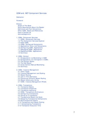 2
COM and .NET Component Services
Dedication
Foreword
Preface
Scope of This Book
Some Assum ptions About the Reader
Definitions and Text Conventions
Other COM+ Books and References
How to Contact Us
Acknowledgm ents
1. COM+ Component Services
1.1 COM+ Component Services
1.2 The Component Services Explorer
1.3 Hello COM+
1.4 COM+ Configured Components
1.5 Applications, DLLs, and Com ponents
1.6 Configuring COM+ Applications
1.7 Debugging COM+ Applications
1.8 Deploying COM+ Applications
1.9 Summary
2. COM+ Context
2.1 Encapsulation via Marshaling in COM
2.2 Encapsulation via I nterception in COM+
2.3 The Context Object
2.4 The Call Object
2.5 Cross-Context Manual Marshaling
2.6 Summary
3. COM+ I nstance Management
3.1 Client Types
3.2 I nstance Managem ent and Scaling
3.3 Object Pooling
3.4 Just-in-Tim e Activation
3.5 Combining JITA with Object Pooling
3.6 Object Constructor String
3.7 COM+ I nstance Managem ent Pitfalls
4. COM+ Transactions
4.1 Transaction Basics
4.2 Transaction Properties
4.3 Transaction Scenarios
4.4 COM+ Transactions Architecture
4.5 Configuring Transactions
4.6 Voting on a Transaction
4.7 Transactional Object Life Cycle
4.8 Designing Transactional Components
4.9 Nontransactional Clients
4.10 Transactions and Object Pooling
4.11 Compensating Transactions
4.12 Transaction Execution Tim e
 