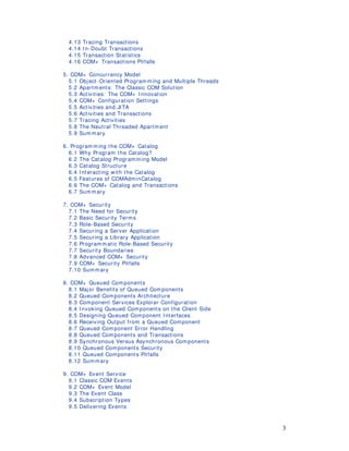 3
4.13 Tracing Transactions
4.14 I n-Doubt Transactions
4.15 Transaction Statistics
4.16 COM+ Transactions Pitfalls
5. COM+ Concurrency Model
5.1 Object-Oriented Programm ing and Multiple Threads
5.2 Apartm ents: The Classic COM Solution
5.3 Activities: The COM+ I nnovation
5.4 COM+ Configuration Settings
5.5 Activities and JITA
5.6 Activities and Transactions
5.7 Tracing Activities
5.8 The Neutral Threaded Apartm ent
5.9 Summary
6. Program m ing the COM+ Catalog
6.1 Why Program the Catalog?
6.2 The Catalog Programming Model
6.3 Catalog Structure
6.4 I nteracting with the Catalog
6.5 Features of COMAdminCatalog
6.6 The COM+ Catalog and Transactions
6.7 Summary
7. COM+ Security
7.1 The Need for Security
7.2 Basic Security Terms
7.3 Role-Based Security
7.4 Securing a Server Application
7.5 Securing a Library Application
7.6 Program matic Role-Based Security
7.7 Security Boundaries
7.8 Advanced COM+ Security
7.9 COM+ Security Pitfalls
7.10 Summary
8. COM+ Queued Components
8.1 Major Benefits of Queued Components
8.2 Queued Components Architecture
8.3 Component Services Explorer Configuration
8.4 I nvoking Queued Components on the Client Side
8.5 Designing Queued Component I nterfaces
8.6 Receiving Output from a Queued Component
8.7 Queued Component Error Handling
8.8 Queued Components and Transactions
8.9 Synchronous Versus Asynchronous Components
8.10 Queued Components Security
8.11 Queued Components Pitfalls
8.12 Summary
9. COM+ Event Service
9.1 Classic COM Events
9.2 COM+ Event Model
9.3 The Event Class
9.4 Subscription Types
9.5 Delivering Events
 