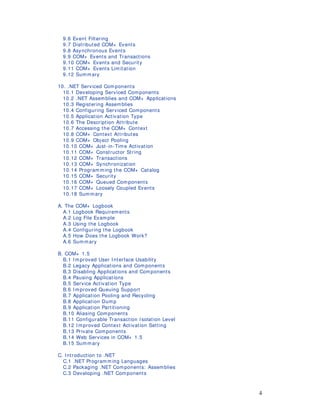 4
9.6 Event Filtering
9.7 Distributed COM+ Events
9.8 Asynchronous Events
9.9 COM+ Events and Transactions
9.10 COM+ Events and Security
9.11 COM+ Events Limitation
9.12 Summary
10. .NET Serviced Components
10.1 Developing Serviced Components
10.2 .NET Assemblies and COM+ Applications
10.3 Registering Assem blies
10.4 Configuring Serviced Components
10.5 Application Activation Type
10.6 The Description Attribute
10.7 Accessing the COM+ Context
10.8 COM+ Context Attributes
10.9 COM+ Object Pooling
10.10 COM+ Just-in-Tim e Activation
10.11 COM+ Constructor String
10.12 COM+ Transactions
10.13 COM+ Synchronization
10.14 Program ming the COM+ Catalog
10.15 COM+ Security
10.16 COM+ Queued Components
10.17 COM+ Loosely Coupled Events
10.18 Sum mary
A. The COM+ Logbook
A.1 Logbook Requirements
A.2 Log File Example
A.3 Using the Logbook
A.4 Configuring the Logbook
A.5 How Does the Logbook Work?
A.6 Summary
B. COM+ 1.5
B.1 I mproved User I nterface Usability
B.2 Legacy Applications and Com ponents
B.3 Disabling Applications and Components
B.4 Pausing Applications
B.5 Service Activation Type
B.6 I mproved Queuing Support
B.7 Application Pooling and Recycling
B.8 Application Dump
B.9 Application Partitioning
B.10 Aliasing Components
B.11 Configurable Transaction Isolation Level
B.12 I mproved Context Activation Setting
B.13 Private Components
B.14 Web Services in COM+ 1.5
B.15 Summ ary
C. Introduction to .NET
C.1 .NET Programm ing Languages
C.2 Packaging .NET Components: Assemblies
C.3 Developing .NET Components
 