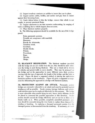 (3) Inspect treadway retainers on saddles to insure they are in place. 
(4) Inspect anchor cables, bridles, and anchor and guy lines to insure 
against their becoming loose. 
(5) Catch debris' before it hits the bridge; remove that which is not 
caught, to prevent punctured floats. 
(6) Inspect abutments to see that excessive undercutting, by surging of 
water or shifting due to vehicle impact, does not occur. 
(7) Place blackout markers properly. 
b. The following equipment should be available for the use of the bridge 
guard: 
Extra pneumatic pontons. 
Portable air compressor with manifold. 
Hammers. 
Boards for abutments. 
Treadway truck. 
Crowbars. 
Double blocks. 
Pickets. 
Powerboat. 
Rope. 
Shovels. 
Sledge. 
55. BLACKOUT DELINEATION. The blackout markers provided 
with the bridge set are not visible from the air; they should be used when-ever 
the bridge is used during blackout. They are a visual aid to drivers 
of vehicles and permit traffic to move steadily. They may be arranged on 
the bridge and at the approaches in many different ways, their position 
varying with the type of approach, the length of the bridge, and the light in 
the sky. Figure 44 shows a suggested method of placing the radioactive 
luminous markers on the treadways. Figure 45 gives a suggested arrange-ment 
for delineating the approach to a bridge with blackout markers. 
56. PROTECTION AGAINST AIR ATTACK. Pneumatic ponton 
bridges are extremely vulnerable to air attack and must be protected against 
strafing as well as possible. Smoke screens, barrage balloons, and antiair-craft 
machine guns can be employed effectively for this purpose. The bridge 
is most vulnerable when strafed along its axis; hence, active defenses should 
be placed to command the possible approaches in this direction. Smoke 
screens should conceal the bridge effectively and yet not be so thick as to 
hinder traffic on it. When possible, completely assembled pneumatic pon-tons 
Generated on 2014-05-12 19:18 GMT / http://hdl.handle.net/2027/uc1.b3241345 
Public Domain, Google-digitized / http://www.hathitrust.org/access_use#pd-google 
should be concealed along the river banks to replace those damaged by 
strafing or bombing. In replacing a damaged pneumatic ponton first the 
damaged ponton is disconnected from the treadway. If necessary, air is al- 
 
