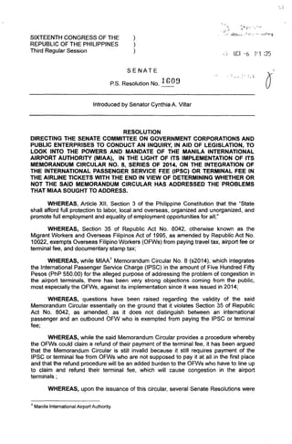 SIXTEENTH CONGRESS OF THE
REPUBLIC OF THE PHILIPPINES
Third Regular Session
)
)
)
SENATE
P.S. Resolution No. 1GO 9
Introduced by Senator Cynthia A. Villar
RESOLUTION
< ,.,i
,'/ lDlhfl" {I," ~,'.. "n!lrjJ
i~i fie] -6 P1 :35
~ ! :  ;. y
DIRECTING THE SENATE COMMITTEE ON GOVERNMENT CORPORATIONS AND
PUBLIC ENTERPRISES TO CONDUCT AN INQUIRY, IN AID OF LEGISLATION, TO
LOOK INTO THE POWERS AND MANDATE OF THE MANILA INTERNATIONAL
AIRPORT AUTHORITY (MIAA), IN THE LIGHT OF ITS IMPLEMENTATION OF ITS
MEMORANDUM CIRCULAR NO.8, SERIES OF 2014, ON THE INTEGRATION OF
THE INTERNATIONAL PASSENGER SERVICE FEE (IPSC) OR TERMINAL FEE IN
THE AIRLINE TICKETS WITH THE END IN VIEW OF DETERMINING WHETHER OR
NOT THE SAID MEMORANDUM CIRCULAR HAS ADDRESSED THE PROBLEMS
THAT MIAA SOUGHT TO ADDRESS.
WHEREAS, Article XII, Section 3 of the Philippine Constitution that the "State
shall afford full protection to labor, local and overseas, organized and unorganized, and
promote full employment and equality of employment opportunities for all;"
WHEREAS, Section 35 of Republic Act No. 8042, otherwise known as the
Migrant Workers and Overseas Filipinos Act of 1995, as amended by Republic Act No.
10022, exempts Overseas Filipino Workers (OFWs) from paying travel tax, airport fee or
terminal fee, and documentary stamp tax;
WHEREAS, while MIAA' Memorandum Circular No.8 (s2014), which integrates
the International Passenger Service Charge (IPSC) in the amount of Five Hundred Fifty
Pesos (PhP 550.00) for the alleged purpose of addressing the problem of congestion in
the airport terminals, there has been very strong objections coming from the public,
most especially the OFWs, against its implementation since it was issued in 2014;
WHEREAS, questions have been raised regarding the validity of the said
Memorandum Circular essentially on the ground that it violates Section 35 of Republic
Act No. 8042, as amended, as it does not distinguish between an international
passenger and an outbound OFW who is exempted from paying the IPSC or terminal
fee;
WHEREAS, while the said Memorandum Circular provides a procedure whereby
the OFWs could claim a refund of their payment of the terminal fee, it has been argued
that the Memorandum Circular is still invalid because it still requires payment of the
IPSC or terminal fee from OFWs who are not supposed to pay it at all in the first place
and that the refund procedure will be an added burden to the OFWs who have to line up
to claim and refund their terminal fee, which will cause congestion in the airport
terminals;
WHEREAS, upon the issuance of this circular, several Senate Resolutions were
1 Manila International Airport Authority.
 